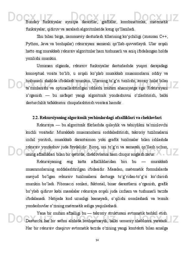 Bunday   funksiyalar   ayniqsa   daraxtlar,   grafiklar,   kombinatorika,   matematik
funksiyalar, qidiruv va saralash algoritmlarida keng qo‘llaniladi.
Shu bilan birga, zamonaviy dasturlash tillarining ko‘pchiligi (xususan C++,
Python,   Java   va   boshqalar)   rekursiyani   samarali   qo‘llab-quvvatlaydi.   Ular   orqali
hatto eng murakkab rekursiv algoritmlar ham tushunarli va aniq ifodalangan holda
yozilishi mumkin.
Umuman   olganda,   rekursiv   funksiyalar   dasturlashda   yuqori   darajadagi
konseptual   vosita   bo‘lib,   u   orqali   ko‘plab   murakkab   muammolarni   oddiy   va
tushunarli shaklda ifodalash mumkin. Ularning to‘g‘ri tuzilishi, asosiy holat bilan
ta’minlanishi   va   optimallashtirilgan   ishlashi   muhim   ahamiyatga   ega.   Rekursiyani
o‘rganish   —   bu   nafaqat   yangi   algoritmik   yondashuvni   o‘zlashtirish,   balki
dasturchilik tafakkurini chuqurlashtirish vositasi hamdir.
2.2. Rekursiyaning algoritmik yechimlardagi afzalliklari va cheklovlari
Rekursiya   —   bu   algoritmik   fikrlashda   qulaylik   va   tabiiylikni   ta’minlovchi
kuchli   vositadir.   Murakkab   muammolarni   soddalashtirish,   takroriy   tuzilmalarni
izchil   yoritish,   murakkab   daraxtsimon   yoki   grafik   tuzilmalar   bilan   ishlashda
rekursiv yondashuv juda foydalidir. Biroq, uni to‘g‘ri va samarali qo‘llash uchun,
uning afzalliklari bilan bir qatorda, cheklovlarini ham chuqur anglash zarur.
Rekursiyaning   eng   katta   afzalliklaridan   biri   bu   —   murakkab
muammolarning   soddalashtirilgan   ifodasidir.   Masalan,   matematik   formulalarda
mavjud   bo‘lgan   rekursiv   tuzilmalarni   dasturga   to‘g‘ridan-to‘g‘ri   ko‘chirish
mumkin   bo‘ladi.   Fibonacci   sonlari,   faktorial,   binar   daraxtlarni   o‘rganish,   grafik
bo‘ylab   qidiruv   kabi   masalalar   rekursiya   orqali   juda   ixcham   va   tushunarli   tarzda
ifodalanadi.   Natijada   kod   uzunligi   kamayadi,   o‘qilishi   osonlashadi   va   texnik
yondashuvlar o‘zining matematik asliga yaqinlashadi.
Yana bir muhim afzalligi bu — takroriy strukturani avtomatik tashkil etish.
Dasturchi   har   bir   sathni   alohida  boshqarmaydi, balki   umumiy shablonni  yaratadi.
Har bir rekursiv chaqiruv avtomatik tarzda o‘zining yangi konteksti  bilan amalga
14 