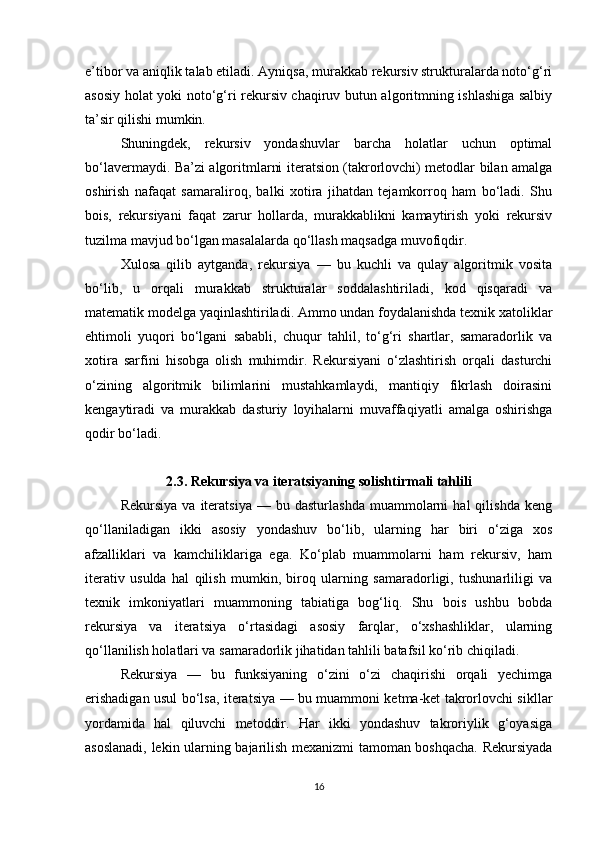 e’tibor va aniqlik talab etiladi. Ayniqsa, murakkab rekursiv strukturalarda noto‘g‘ri
asosiy holat yoki noto‘g‘ri rekursiv chaqiruv butun algoritmning ishlashiga salbiy
ta’sir qilishi mumkin.
Shuningdek,   rekursiv   yondashuvlar   barcha   holatlar   uchun   optimal
bo‘lavermaydi. Ba’zi algoritmlarni iteratsion (takrorlovchi) metodlar bilan amalga
oshirish   nafaqat   samaraliroq,   balki   xotira   jihatdan   tejamkorroq   ham   bo‘ladi.   Shu
bois,   rekursiyani   faqat   zarur   hollarda,   murakkablikni   kamaytirish   yoki   rekursiv
tuzilma mavjud bo‘lgan masalalarda qo‘llash maqsadga muvofiqdir.
Xulosa   qilib   aytganda,   rekursiya   —   bu   kuchli   va   qulay   algoritmik   vosita
bo‘lib,   u   orqali   murakkab   strukturalar   soddalashtiriladi,   kod   qisqaradi   va
matematik modelga yaqinlashtiriladi. Ammo undan foydalanishda texnik xatoliklar
ehtimoli   yuqori   bo‘lgani   sababli,   chuqur   tahlil,   to‘g‘ri   shartlar,   samaradorlik   va
xotira   sarfini   hisobga   olish   muhimdir.   Rekursiyani   o‘zlashtirish   orqali   dasturchi
o‘zining   algoritmik   bilimlarini   mustahkamlaydi,   mantiqiy   fikrlash   doirasini
kengaytiradi   va   murakkab   dasturiy   loyihalarni   muvaffaqiyatli   amalga   oshirishga
qodir bo‘ladi.
2.3. Rekursiya va iteratsiyaning solishtirmali tahlili
Rekursiya   va   iteratsiya   —   bu  dasturlashda   muammolarni   hal   qilishda   keng
qo‘llaniladigan   ikki   asosiy   yondashuv   bo‘lib,   ularning   har   biri   o‘ziga   xos
afzalliklari   va   kamchiliklariga   ega.   Ko‘plab   muammolarni   ham   rekursiv,   ham
iterativ   usulda   hal   qilish   mumkin,   biroq   ularning   samaradorligi,   tushunarliligi   va
texnik   imkoniyatlari   muammoning   tabiatiga   bog‘liq.   Shu   bois   ushbu   bobda
rekursiya   va   iteratsiya   o‘rtasidagi   asosiy   farqlar,   o‘xshashliklar,   ularning
qo‘llanilish holatlari va samaradorlik jihatidan tahlili batafsil ko‘rib chiqiladi.
Rekursiya   —   bu   funksiyaning   o‘zini   o‘zi   chaqirishi   orqali   yechimga
erishadigan usul bo‘lsa, iteratsiya — bu muammoni ketma-ket takrorlovchi sikllar
yordamida   hal   qiluvchi   metoddir.   Har   ikki   yondashuv   takroriylik   g‘oyasiga
asoslanadi, lekin ularning bajarilish mexanizmi tamoman boshqacha. Rekursiyada
16 