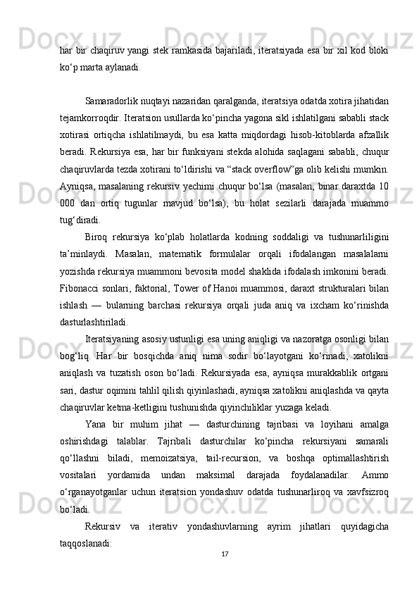 har bir chaqiruv yangi stek ramkasida bajariladi, iteratsiyada esa bir xil kod bloki
ko‘p marta aylanadi.
Samaradorlik nuqtayi nazaridan qaralganda, iteratsiya odatda xotira jihatidan
tejamkorroqdir. Iteratsion usullarda ko‘pincha yagona sikl ishlatilgani sababli stack
xotirasi   ortiqcha   ishlatilmaydi,   bu   esa   katta   miqdordagi   hisob-kitoblarda   afzallik
beradi. Rekursiya esa, har bir funksiyani stekda alohida saqlagani  sababli, chuqur
chaqiruvlarda tezda xotirani to‘ldirishi va “stack overflow”ga olib kelishi mumkin.
Ayniqsa,  masalaning  rekursiv yechimi  chuqur  bo‘lsa  (masalan,   binar  daraxtda  10
000   dan   ortiq   tugunlar   mavjud   bo‘lsa),   bu   holat   sezilarli   darajada   muammo
tug‘diradi.
Biroq   rekursiya   ko‘plab   holatlarda   kodning   soddaligi   va   tushunarliligini
ta’minlaydi.   Masalan,   matematik   formulalar   orqali   ifodalangan   masalalarni
yozishda rekursiya muammoni bevosita model shaklida ifodalash imkonini beradi.
Fibonacci sonlari, faktorial, Tower of Hanoi muammosi, daraxt strukturalari bilan
ishlash   —   bularning   barchasi   rekursiya   orqali   juda   aniq   va   ixcham   ko‘rinishda
dasturlashtiriladi.
Iteratsiyaning asosiy ustunligi esa uning aniqligi va nazoratga osonligi bilan
bog‘liq.   Har   bir   bosqichda   aniq   nima   sodir   bo‘layotgani   ko‘rinadi,   xatolikni
aniqlash   va   tuzatish   oson   bo‘ladi.   Rekursiyada   esa,   ayniqsa   murakkablik   ortgani
sari, dastur oqimini tahlil qilish qiyinlashadi, ayniqsa xatolikni aniqlashda va qayta
chaqiruvlar ketma-ketligini tushunishda qiyinchiliklar yuzaga keladi.
Yana   bir   muhim   jihat   —   dasturchining   tajribasi   va   loyihani   amalga
oshirishdagi   talablar.   Tajribali   dasturchilar   ko‘pincha   rekursiyani   samarali
qo‘llashni   biladi,   memoizatsiya,   tail-recursion,   va   boshqa   optimallashtirish
vositalari   yordamida   undan   maksimal   darajada   foydalanadilar.   Ammo
o‘rganayotganlar   uchun   iteratsion   yondashuv   odatda   tushunarliroq   va   xavfsizroq
bo‘ladi.
Rekursiv   va   iterativ   yondashuvlarning   ayrim   jihatlari   quyidagicha
taqqoslanadi:
17 