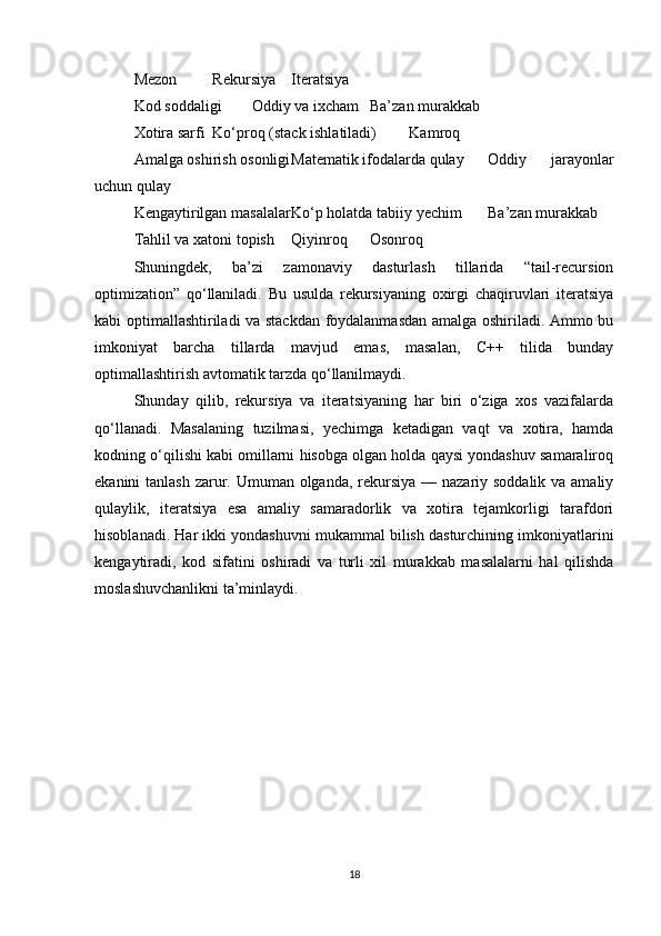 Mezon Rekursiya Iteratsiya
Kod soddaligi Oddiy va ixcham Ba’zan murakkab
Xotira sarfi Ko‘proq (stack ishlatiladi) Kamroq
Amalga oshirish osonligi Matematik ifodalarda qulay Oddiy   jarayonlar
uchun qulay
Kengaytirilgan masalalar Ko‘p holatda tabiiy yechim Ba’zan murakkab
Tahlil va xatoni topish Qiyinroq Osonroq
Shuningdek,   ba’zi   zamonaviy   dasturlash   tillarida   “tail-recursion
optimization”   qo‘llaniladi.   Bu   usulda   rekursiyaning   oxirgi   chaqiruvlari   iteratsiya
kabi optimallashtiriladi va stackdan foydalanmasdan amalga oshiriladi. Ammo bu
imkoniyat   barcha   tillarda   mavjud   emas,   masalan,   C++   tilida   bunday
optimallashtirish avtomatik tarzda qo‘llanilmaydi.
Shunday   qilib,   rekursiya   va   iteratsiyaning   har   biri   o‘ziga   xos   vazifalarda
qo‘llanadi.   Masalaning   tuzilmasi,   yechimga   ketadigan   vaqt   va   xotira,   hamda
kodning o‘qilishi kabi omillarni hisobga olgan holda qaysi yondashuv samaraliroq
ekanini tanlash  zarur. Umuman olganda, rekursiya — nazariy soddalik va amaliy
qulaylik,   iteratsiya   esa   amaliy   samaradorlik   va   xotira   tejamkorligi   tarafdori
hisoblanadi. Har ikki yondashuvni mukammal bilish dasturchining imkoniyatlarini
kengaytiradi,   kod   sifatini   oshiradi   va   turli   xil   murakkab   masalalarni   hal   qilishda
moslashuvchanlikni ta’minlaydi.
18 