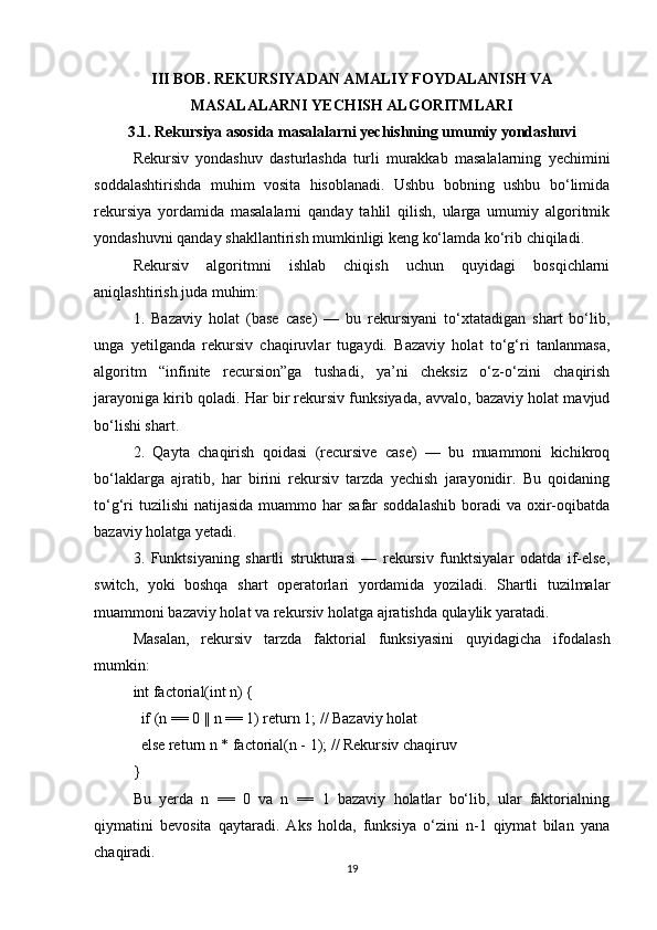 III BOB. REKURSIYADAN AMALIY FOYDALANISH VA
MASALALARNI YECHISH ALGORITMLARI
3.1. Rekursiya asosida masalalarni yechishning umumiy yondashuvi
Rekursiv   yondashuv   dasturlashda   turli   murakkab   masalalarning   yechimini
soddalashtirishda   muhim   vosita   hisoblanadi.   Ushbu   bobning   ushbu   bo‘limida
rekursiya   yordamida   masalalarni   qanday   tahlil   qilish,   ularga   umumiy   algoritmik
yondashuvni qanday shakllantirish mumkinligi keng ko‘lamda ko‘rib chiqiladi.
Rekursiv   algoritmni   ishlab   chiqish   uchun   quyidagi   bosqichlarni
aniqlashtirish juda muhim:
1.   Bazaviy   holat   (base   case)   —   bu   rekursiyani   to‘xtatadigan   shart   bo‘lib,
unga   yetilganda   rekursiv   chaqiruvlar   tugaydi.   Bazaviy   holat   to‘g‘ri   tanlanmasa,
algoritm   “infinite   recursion”ga   tushadi,   ya’ni   cheksiz   o‘z-o‘zini   chaqirish
jarayoniga kirib qoladi. Har bir rekursiv funksiyada, avvalo, bazaviy holat mavjud
bo‘lishi shart.
2.   Qayta   chaqirish   qoidasi   (recursive   case)   —   bu   muammoni   kichikroq
bo‘laklarga   ajratib,   har   birini   rekursiv   tarzda   yechish   jarayonidir.   Bu   qoidaning
to‘g‘ri   tuzilishi   natijasida  muammo har  safar   soddalashib   boradi   va oxir-oqibatda
bazaviy holatga yetadi.
3.   Funktsiyaning   shartli   strukturasi   —   rekursiv   funktsiyalar   odatda   if-else,
switch,   yoki   boshqa   shart   operatorlari   yordamida   yoziladi.   Shartli   tuzilmalar
muammoni bazaviy holat va rekursiv holatga ajratishda qulaylik yaratadi.
Masalan,   rekursiv   tarzda   faktorial   funksiyasini   quyidagicha   ifodalash
mumkin:
int factorial(int n) {
  if (n == 0 || n == 1) return 1; // Bazaviy holat
  else return n * factorial(n - 1); // Rekursiv chaqiruv
}
Bu   yerda   n   ==   0   va   n   ==   1   bazaviy   holatlar   bo‘lib,   ular   faktorialning
qiymatini   bevosita   qaytaradi.   Aks   holda,   funksiya   o‘zini   n-1   qiymat   bilan   yana
chaqiradi.
19 