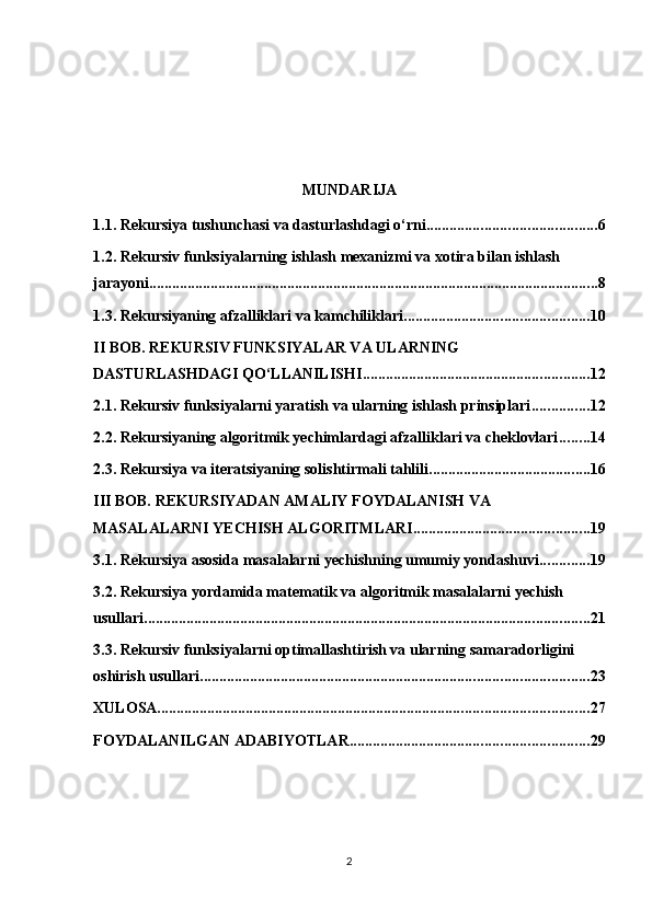 MUNDARIJA
1.1. Rekursiya tushunchasi va dasturlashdagi o‘rni ............................................ 6
1.2. Rekursiv funksiyalarning ishlash mexanizmi va xotira bilan ishlash 
jarayoni ..................................................................................................................... 8
1.3. Rekursiyaning afzalliklari va kamchiliklari ................................................ 10
II BOB. REKURSIV FUNKSIYALAR VA ULARNING 
DASTURLASHDAGI QO‘LLANILISHI ........................................................... 12
2.1. Rekursiv funksiyalarni yaratish va ularning ishlash prinsiplari ............... 12
2.2. Rekursiyaning algoritmik yechimlardagi afzalliklari va cheklovlari ........ 14
2.3. Rekursiya va iteratsiyaning solishtirmali tahlili .......................................... 16
III BOB. REKURSIYADAN AMALIY FOYDALANISH VA 
MASALALARNI YECHISH ALGORITMLARI .............................................. 19
3.1. Rekursiya asosida masalalarni yechishning umumiy yondashuvi ............. 19
3.2. Rekursiya yordamida matematik va algoritmik masalalarni yechish 
usullari .................................................................................................................... 21
3.3. Rekursiv funksiyalarni optimallashtirish va ularning samaradorligini 
oshirish usullari ..................................................................................................... 23
XULOSA ................................................................................................................ 27
FOYDALANILGAN ADABIYOTLAR .............................................................. 29
2 