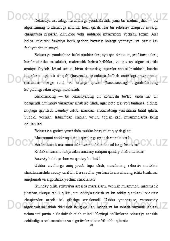 Rekursiya   asosidagi   masalalarga   yondashishda   yana  bir   muhim   jihat   —   bu
algoritmning   to‘xtalishiga   ishonch   hosil   qilish.   Har   bir   rekursiv   chaqiruv   avvalgi
chaqiruvga   nisbatan   kichikroq   yoki   soddaroq   muammoni   yechishi   lozim.   Aks
holda,   rekursiv   funksiya   hech   qachon   bazaviy   holatga   yetmaydi   va   dastur   ish
faoliyatidan to‘xtaydi.
Rekursiya  yondashuvi  ba’zi  strukturalar, ayniqsa  daraxtlar, graf  tarmoqlari,
kombinatorika   masalalari,   matematik   ketma-ketliklar,   va   qidiruv   algoritmlarida
ayniqsa   foydali.   Misol   uchun,   binar   daraxtdagi   tugunlar   sonini   hisoblash,   barcha
tugunlarni   aylanib   chiqish   (traversal),   qismlarga   bo‘lish   asosidagi   muammolar
(masalan,   merge   sort),   va   orqaga   qadam   (backtracking)   algoritmlarining
ko‘pchiligi rekursiyaga asoslanadi.
Backtracking   —   bu   rekursiyaning   bir   ko‘rinishi   bo‘lib,   unda   har   bir
bosqichda ehtimoliy variantlar sinab ko‘riladi, agar noto‘g‘ri yo‘l tanlansa, oldingi
nuqtaga   qaytiladi.   Bunday   uslub,   masalan,   shaxmatdagi   yurishlarni   tahlil   qilish,
Sudoku   yechish,   labirintdan   chiqish   yo‘lini   topish   kabi   muammolarda   keng
qo‘llaniladi.
Rekursiv algoritm yaratishda muhim bosqichlar quyidagilar:
Muammoni soddaroq kichik qismlarga ajratish mumkinmi?
Har bir kichik muammo asl muammo bilan bir xil turga kiradimi?
Kichik muammo natijasidan umumiy natijani qanday olish mumkin?
Bazaviy holat qachon va qanday bo‘ladi?
Ushbu   savollarga   aniq   javob   topa   olish,   masalaning   rekursiv   modelini
shakllantirishda asosiy omildir. Bu savollar yordamida masalaning ichki tuzilmasi
aniqlanadi va algoritmik yechim shakllanadi.
Shunday qilib, rekursiya asosida masalalarni yechish muammoni matematik
jihatdan   chuqur   tahlil   qilish,   uni   oddiylashtirish   va   bu   oddiy   qismlarni   rekursiv
chaqiruvlar   orqali   hal   qilishga   asoslanadi.   Ushbu   yondashuv,   zamonaviy
algoritmlarni ishlab chiqishda keng qo‘llanilmoqda va bu sohada samarali ishlash
uchun   uni   puxta   o‘zlashtirish   talab   etiladi.   Keyingi   bo‘limlarda   rekursiya   asosida
echiladigan real masalalar va algoritmlarni batafsil tahlil qilamiz.
20 