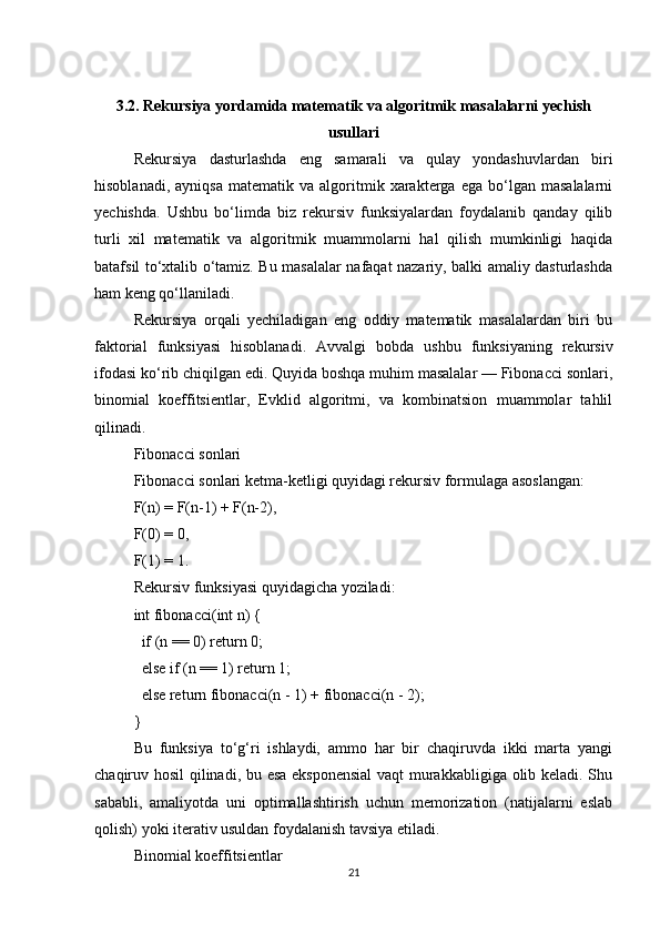 3.2. Rekursiya yordamida matematik va algoritmik masalalarni yechish
usullari
Rekursiya   dasturlashda   eng   samarali   va   qulay   yondashuvlardan   biri
hisoblanadi,   ayniqsa   matematik   va  algoritmik  xarakterga  ega   bo‘lgan  masalalarni
yechishda.   Ushbu   bo‘limda   biz   rekursiv   funksiyalardan   foydalanib   qanday   qilib
turli   xil   matematik   va   algoritmik   muammolarni   hal   qilish   mumkinligi   haqida
batafsil to‘xtalib o‘tamiz. Bu masalalar nafaqat nazariy, balki amaliy dasturlashda
ham keng qo‘llaniladi.
Rekursiya   orqali   yechiladigan   eng   oddiy   matematik   masalalardan   biri   bu
faktorial   funksiyasi   hisoblanadi.   Avvalgi   bobda   ushbu   funksiyaning   rekursiv
ifodasi ko‘rib chiqilgan edi. Quyida boshqa muhim masalalar — Fibonacci sonlari,
binomial   koeffitsientlar,   Evklid   algoritmi,   va   kombinatsion   muammolar   tahlil
qilinadi.
Fibonacci sonlari
Fibonacci sonlari ketma-ketligi quyidagi rekursiv formulaga asoslangan:
F(n) = F(n-1) + F(n-2),
F(0) = 0,
F(1) = 1.
Rekursiv funksiyasi quyidagicha yoziladi:
int fibonacci(int n) {
  if (n == 0) return 0;
  else if (n == 1) return 1;
  else return fibonacci(n - 1) + fibonacci(n - 2);
}
Bu   funksiya   to‘g‘ri   ishlaydi,   ammo   har   bir   chaqiruvda   ikki   marta   yangi
chaqiruv hosil qilinadi, bu esa eksponensial  vaqt murakkabligiga olib keladi. Shu
sababli,   amaliyotda   uni   optimallashtirish   uchun   memorization   (natijalarni   eslab
qolish) yoki iterativ usuldan foydalanish tavsiya etiladi.
Binomial koeffitsientlar
21 