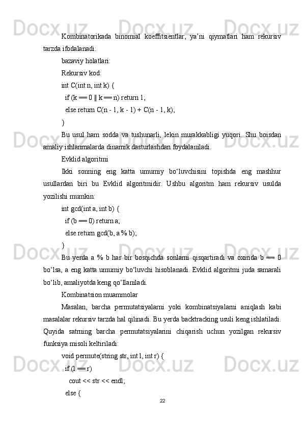 Kombinatorikada   binomial   koeffitsientlar,   ya’ni   qiymatlari   ham   rekursiv
tarzda ifodalanadi:
bazaviy holatlari:
Rekursiv kod:
int C(int n, int k) {
  if (k == 0 || k == n) return 1;
  else return C(n - 1, k - 1) + C(n - 1, k);
}
Bu   usul   ham   sodda   va   tushunarli,   lekin   murakkabligi   yuqori.   Shu   boisdan
amaliy ishlanmalarda dinamik dasturlashdan foydalaniladi.
Evklid algoritmi
Ikki   sonning   eng   katta   umumiy   bo‘luvchisini   topishda   eng   mashhur
usullardan   biri   bu   Evklid   algoritmidir.   Ushbu   algoritm   ham   rekursiv   usulda
yozilishi mumkin:
int gcd(int a, int b) {
  if (b == 0) return a;
  else return gcd(b, a % b);
}
Bu   yerda   a   %   b   har   bir   bosqichda   sonlarni   qisqartiradi   va   oxirida   b   ==   0
bo‘lsa, a eng katta umumiy bo‘luvchi hisoblanadi. Evklid algoritmi juda samarali
bo‘lib, amaliyotda keng qo‘llaniladi.
Kombinatsion muammolar
Masalan,   barcha   permutatsiyalarni   yoki   kombinatsiyalarni   aniqlash   kabi
masalalar rekursiv tarzda hal qilinadi. Bu yerda backtracking usuli keng ishlatiladi.
Quyida   satrning   barcha   permutatsiyalarini   chiqarish   uchun   yozilgan   rekursiv
funksiya misoli keltiriladi:
void permute(string str, int l, int r) {
  if (l == r)
    cout << str << endl;
  else {
22 