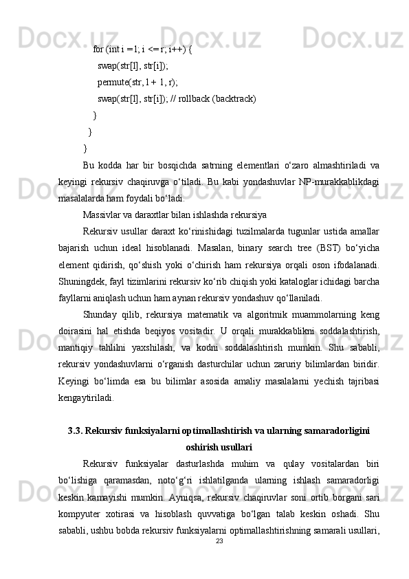     for (int i = l; i <= r; i++) {
      swap(str[l], str[i]);
      permute(str, l + 1, r);
      swap(str[l], str[i]); // rollback (backtrack)
    }
  }
}
Bu   kodda   har   bir   bosqichda   satrning   elementlari   o‘zaro   almashtiriladi   va
keyingi   rekursiv   chaqiruvga   o‘tiladi.   Bu   kabi   yondashuvlar   NP-murakkablikdagi
masalalarda ham foydali bo‘ladi.
Massivlar va daraxtlar bilan ishlashda rekursiya
Rekursiv   usullar   daraxt   ko‘rinishidagi   tuzilmalarda   tugunlar   ustida   amallar
bajarish   uchun   ideal   hisoblanadi.   Masalan,   binary   search   tree   (BST)   bo‘yicha
element   qidirish,   qo‘shish   yoki   o‘chirish   ham   rekursiya   orqali   oson   ifodalanadi.
Shuningdek, fayl tizimlarini rekursiv ko‘rib chiqish yoki kataloglar ichidagi barcha
fayllarni aniqlash uchun ham aynan rekursiv yondashuv qo‘llaniladi.
Shunday   qilib,   rekursiya   matematik   va   algoritmik   muammolarning   keng
doirasini   hal   etishda   beqiyos   vositadir.   U   orqali   murakkablikni   soddalashtirish,
mantiqiy   tahlilni   yaxshilash,   va   kodni   soddalashtirish   mumkin.   Shu   sababli,
rekursiv   yondashuvlarni   o‘rganish   dasturchilar   uchun   zaruriy   bilimlardan   biridir.
Keyingi   bo‘limda   esa   bu   bilimlar   asosida   amaliy   masalalarni   yechish   tajribasi
kengaytiriladi.
3.3. Rekursiv funksiyalarni optimallashtirish va ularning samaradorligini
oshirish usullari
Rekursiv   funksiyalar   dasturlashda   muhim   va   qulay   vositalardan   biri
bo‘lishiga   qaramasdan,   noto‘g‘ri   ishlatilganda   ularning   ishlash   samaradorligi
keskin   kamayishi   mumkin.   Ayniqsa,   rekursiv   chaqiruvlar   soni   ortib   borgani   sari
kompyuter   xotirasi   va   hisoblash   quvvatiga   bo‘lgan   talab   keskin   oshadi.   Shu
sababli, ushbu bobda rekursiv funksiyalarni optimallashtirishning samarali usullari,
23 