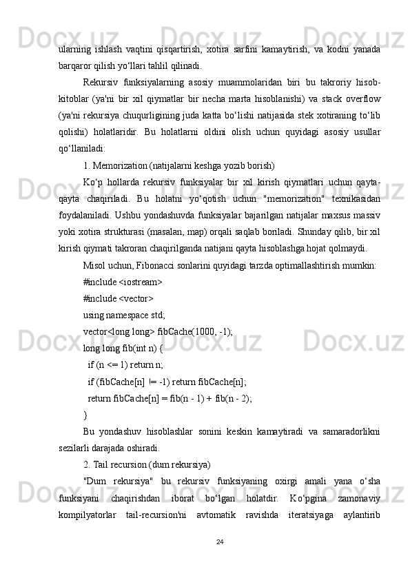 ularning   ishlash   vaqtini   qisqartirish,   xotira   sarfini   kamaytirish,   va   kodni   yanada
barqaror qilish yo‘llari tahlil qilinadi.
Rekursiv   funksiyalarning   asosiy   muammolaridan   biri   bu   takroriy   hisob-
kitoblar   (ya'ni   bir   xil   qiymatlar   bir   necha   marta   hisoblanishi)   va   stack   overflow
(ya'ni  rekursiya chuqurligining juda katta bo‘lishi  natijasida stek xotiraning to‘lib
qolishi)   holatlaridir.   Bu   holatlarni   oldini   olish   uchun   quyidagi   asosiy   usullar
qo‘llaniladi:
1. Memorization (natijalarni keshga yozib borish)
Ko‘p   hollarda   rekursiv   funksiyalar   bir   xil   kirish   qiymatlari   uchun   qayta-
qayta   chaqiriladi.   Bu   holatni   yo‘qotish   uchun   "memorization"   texnikasidan
foydalaniladi. Ushbu yondashuvda funksiyalar  bajarilgan natijalar maxsus  massiv
yoki xotira strukturasi (masalan, map) orqali saqlab boriladi. Shunday qilib, bir xil
kirish qiymati takroran chaqirilganda natijani qayta hisoblashga hojat qolmaydi.
Misol uchun, Fibonacci sonlarini quyidagi tarzda optimallashtirish mumkin:
#include <iostream>
#include <vector>
using namespace std;
vector<long long> fibCache(1000, -1);
long long fib(int n) {
  if (n <= 1) return n;
  if (fibCache[n] != -1) return fibCache[n];
  return fibCache[n] = fib(n - 1) + fib(n - 2);
}
Bu   yondashuv   hisoblashlar   sonini   keskin   kamaytiradi   va   samaradorlikni
sezilarli darajada oshiradi.
2. Tail recursion (dum rekursiya)
"Dum   rekursiya"   bu   rekursiv   funksiyaning   oxirgi   amali   yana   o‘sha
funksiyani   chaqirishdan   iborat   bo‘lgan   holatdir.   Ko‘pgina   zamonaviy
kompilyatorlar   tail-recursion'ni   avtomatik   ravishda   iteratsiyaga   aylantirib
24 