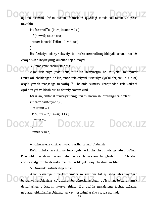 optimallashtiradi.   Misol   uchun,   faktorialni   quyidagi   tarzda   tail-recursive   qilish
mumkin:
int factorialTail(int n, int acc = 1) {
  if (n == 0) return acc;
  return factorialTail(n - 1, n * acc);
}
Bu   funksiya   odatiy   rekursiyadan   ko‘ra  samaraliroq   ishlaydi,   chunki   har   bir
chaqiruvdan keyin yangi amallar bajarilmaydi.
3. Iterativ yondashuvga o‘tish
Agar   rekursiya   juda   chuqur   bo‘lib   ketayotgan   bo‘lsa   yoki   kompyuter
resurslari   cheklangan   bo‘lsa,   unda   rekursiyani   iteratsiya   (ya’ni   for,   while   sikllar)
orqali   yozish   maqsadga   muvofiq.   Bu   holatda   rekursiv   chaqiruvlar   stek   xotirani
egallamaydi va hisoblashlar doimiy davom etadi.
Masalan, faktorial funksiyasining iterativ ko‘rinishi quyidagicha bo‘ladi:
int factorialIter(int n) {
  int result = 1;
  for (int i = 2; i <= n; i++) {
    result *= i;
  }
  return result;
}
4. Rekursiyani cheklash yoki shartlar orqali to‘xtatish
Ba’zi   holatlarda   rekursiv   funksiyalar   ortiqcha   chaqiruvlarga   sabab   bo‘ladi.
Buni   oldini   olish   uchun   aniq   shartlar   va   chegaralarni   belgilash   lozim.   Masalan,
rekursiv algoritmlarda maksimal chuqurlik yoki vaqt cheklovi kiritiladi.
5. Dinamik dasturlashga o‘tish
Agar   rekursiya   biror   kombinator   muammoni   hal   qilishda   ishlatilayotgan
bo‘lsa   va   hisoblashlar   ko‘p   marotaba   takrorlanayotgan   bo‘lsa,   uni   to‘liq   dinamik
dasturlashga   o‘tkazish   tavsiya   etiladi.   Bu   usulda   masalaning   kichik   holatlari
natijalari oldindan hisoblanadi va keyingi natijalar shu asosda quriladi.
25 