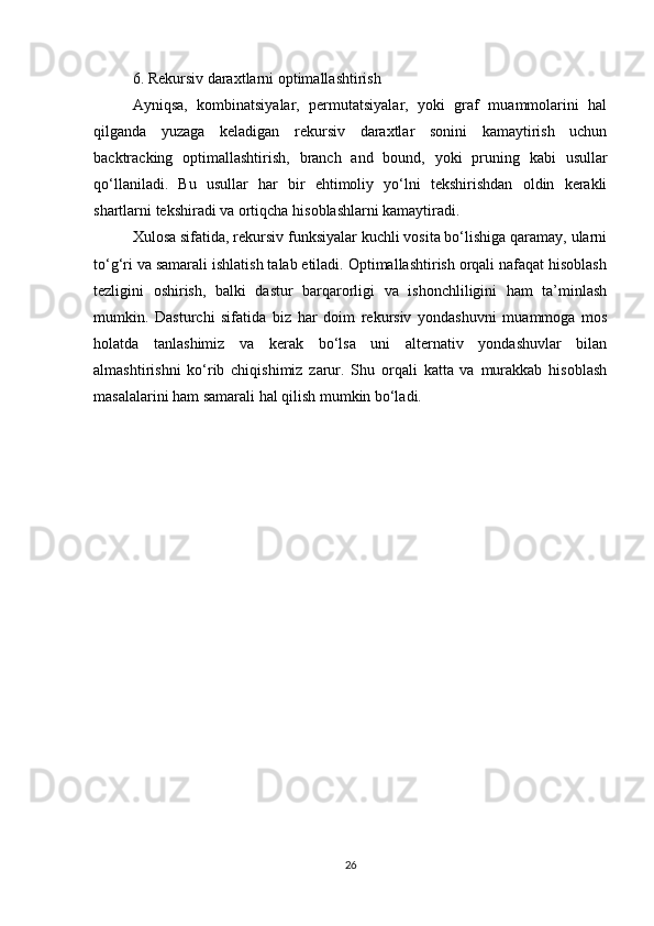 6. Rekursiv daraxtlarni optimallashtirish
Ayniqsa,   kombinatsiyalar,   permutatsiyalar,   yoki   graf   muammolarini   hal
qilganda   yuzaga   keladigan   rekursiv   daraxtlar   sonini   kamaytirish   uchun
backtracking   optimallashtirish,   branch   and   bound,   yoki   pruning   kabi   usullar
qo‘llaniladi.   Bu   usullar   har   bir   ehtimoliy   yo‘lni   tekshirishdan   oldin   kerakli
shartlarni tekshiradi va ortiqcha hisoblashlarni kamaytiradi.
Xulosa sifatida, rekursiv funksiyalar kuchli vosita bo‘lishiga qaramay, ularni
to‘g‘ri va samarali ishlatish talab etiladi. Optimallashtirish orqali nafaqat hisoblash
tezligini   oshirish,   balki   dastur   barqarorligi   va   ishonchliligini   ham   ta’minlash
mumkin.   Dasturchi   sifatida   biz   har   doim   rekursiv   yondashuvni   muammoga   mos
holatda   tanlashimiz   va   kerak   bo‘lsa   uni   alternativ   yondashuvlar   bilan
almashtirishni   ko‘rib   chiqishimiz   zarur.   Shu   orqali   katta   va   murakkab   hisoblash
masalalarini ham samarali hal qilish mumkin bo‘ladi.
26 