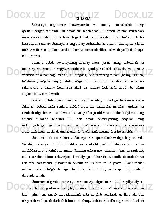 XULOSA
Rekursiya   algoritmlar   nazariyasida   va   amaliy   dasturlashda   keng
qo‘llaniladigan   samarali   usullardan   biri   hisoblanadi.   U   orqali   ko‘plab   murakkab
masalalarni sodda, tushunarli va elegant shaklda ifodalash mumkin bo‘ladi. Ushbu
kurs ishida rekursiv funksiyalarning asosiy tushunchalari, ishlash prinsiplari, ularni
turli   vazifalarda   qo‘llash   usullari   hamda   samaradorlikni   oshirish   yo‘llari   chuqur
tahlil qilindi.
Birinchi   bobda   rekursiyaning   nazariy   asosi,   ya’ni   uning   matematik   va
mantiqiy   mazmuni,   kompyuter   xotirasida   qanday   ishlashi,   rekursiv   va   iterativ
funksiyalar   o‘rtasidagi   farqlar,   shuningdek,   rekursiyaning   turlari   (to‘liq,   qisman,
to‘xtovsiz,   ko‘p   tarmoqli)   batafsil   o‘rganildi.   Ushbu   bilimlar   dasturchilar   uchun
rekursiyaning   qanday   holatlarda   afzal   va   qanday   holatlarda   xavfli   bo‘lishini
anglashda juda muhimdir.
Ikkinchi bobda rekursiv yondashuv yordamida yechiladigan turli masalalar –
faktorial,   Fibonachchi   sonlari,   Euklid   algoritmi,   minoralar   masalasi,   qidiruv   va
saralash   algoritmlari,   kombinatorika   va   graflarga   oid   muammolar   bo‘yicha   keng
amaliy   misollar   keltirildi.   Bu   bob   orqali   rekursiyaning   naqadar   keng
imkoniyatlarga   ega   ekani,   ayniqsa,   ma’lumotlar   tuzilmalari   va   murakkab
algoritmik muammolarda undan unumli foydalanish mumkinligi ko‘rsatildi.
Uchinchi   bob   esa   rekursiv   funksiyalarni   optimallashtirishga   bag‘ishlandi.
Sababi,   rekursiya   noto‘g‘ri   ishlatilsa,   samaradorlik   past   bo‘lishi,   stack   overflow
xatoliklariga olib kelishi mumkin. Shuning uchun memorization (keshga saqlash),
tail   recursion   (dum   rekursiya),   iteratsiyaga   o‘tkazish,   dinamik   dasturlash   va
rekursiv   daraxtlarni   qisqartirish   texnikalari   muhim   rol   o‘ynaydi.   Dasturchilar
ushbu   usullarni   to‘g‘ri   tanlagan   taqdirda,   dastur   tezligi   va   barqarorligi   sezilarli
darajada ortadi.
Umuman   olganda,   rekursiya   zamonaviy   algoritmlar,   til   kompilyatsiyasi,
sun’iy intellekt, graf nazariyasi, fayl tizimlarini yuritish, ma’lumotlarni saralash va
tahlil   qilish,   matematik   modellashtirish   kabi   ko‘plab   sohalarda   qo‘llaniladi.   Uni
o‘rganish nafaqat  dasturlash bilimlarini chuqurlashtiradi, balki algoritmik fikrlash
27 