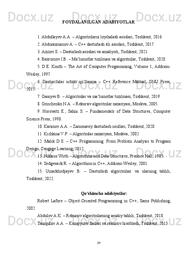 FOYDALANILGAN ADABIYOTLAR
1. Abdullayev A.A. – Algoritmlarni loyihalash asoslari, Toshkent, 2016.
2. Abduraxmanov A. – C++ dasturlash tili asoslari, Toshkent, 2017.
3. Azizov S. – Dasturlash asoslari va amaliyoti, Toshkent, 2021.
4. Baxromov I.B. – Ma’lumotlar tuzilmasi va algoritmlar, Toshkent, 2020.
5.   D.E.   Knuth   –   The   Art   of   Computer   Programming,   Volume   1,   Addison-
Wesley, 197.
6.   Dasturchilar   uchun   qo‘llanma   –   C++   Reference   Manual,   GNU   Press,
2015.
7. Ganiyev B. – Algoritmlar va ma’lumotlar tuzilmasi, Toshkent, 2019.
8. Grinchenko N.A. – Rekursiv algoritmlar nazariyasi, Moskva, 2005.
9.   Horowitz   E.,   Sahni   S.   –   Fundamentals   of   Data   Structures,   Computer
Science Press, 198.
10. Karimov A.A. – Zamonaviy dasturlash usullari, Toshkent, 2020.
11. Kichkina V.P. – Algoritmlar nazariyasi, Moskva, 2002.
12.   Malik   D.S.   –   C++   Programming:   From   Problem   Analysis   to   Program
Design, Cengage Learning, 2012.
13. Niklaus Wirth – Algorithms and Data Structures, Prentice Hall, 1985.
14. Sedgewick R. – Algorithms in C++, Addison-Wesley, 2001.
15.   Umarkhodjayev   B.   –   Dasturlash   algoritmlari   va   ularning   tahlili,
Toshkent, 2022.
Qo‘shimcha adabiyotlar:
Robert   Lafore   –   Object-Oriented   Programming   in   C++,   Sams   Publishing,
2002.
Abdulov A.K. – Rekursiv algoritmlarning amaliy tahlili, Toshkent, 2018.
Taniqulov A.A. – Kompyuter fanlari va rekursiv hisoblash, Toshkent, 2015.
29 
