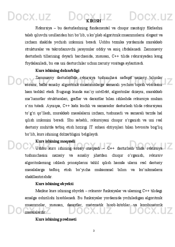 KIRISH
Rekursiya   –   bu   dasturlashning   fundamental   va   chuqur   mantiqiy   fikrlashni
talab   qiluvchi   usullaridan   biri   bo ‘ lib ,  u   ko ‘ plab   algoritmik   muammolarni   elegant   va
ixcham   shaklda   yechish   imkonini   beradi .   Ushbu   texnika   yordamida   murakkab
strukturalar   va   takrorlanuvchi   jarayonlar   oddiy   va   aniq   ifodalanadi.   Zamonaviy
dasturlash   tillarining   deyarli   barchasida,   xususan,   C++   tilida   rekursiyadan   keng
foydalaniladi, bu esa uni dasturchilar uchun zaruriy vositaga aylantiradi.
Kurs ishining dolzarbligi
Zamonaviy   dasturlashda   rekursiya   tushunchasi   nafaqat   nazariy   bilimlar
asosini,   balki   amaliy   algoritmik   muammolarga   samarali   yechim   topish   vositasini
ham   tashkil   etadi.   Bugungi   kunda   sun’iy   intellekt,   algoritmlar   dizayni,   murakkab
ma’lumotlar   strukturalari,   graflar   va   daraxtlar   bilan   ishlashda   rekursiya   muhim
o‘rin  tutadi.   Ayniqsa,   C++   kabi   kuchli   va  samarador   dasturlash   tilida   rekursiyani
to‘g‘ri   qo‘llash,   murakkab   masalalarni   ixcham,   tushunarli   va   samarali   tarzda   hal
qilish   imkonini   beradi.   Shu   sababli,   rekursiyani   chuqur   o‘rganish   va   uni   real
dasturiy   muhitda   tatbiq   etish   hozirgi   IT   sohasi   ehtiyojlari   bilan   bevosita   bog‘liq
bo‘lib, kurs ishining dolzarbligini belgilaydi.
Kurs ishining maqsadi
Ushbu   kurs   ishining   asosiy   maqsadi   –   C++   dasturlash   tilida   rekursiya
tushunchasini   nazariy   va   amaliy   jihatdan   chuqur   o‘rganish,   rekursiv
algoritmlarning   ishlash   prinsiplarini   tahlil   qilish   hamda   ularni   real   dasturiy
masalalarga   tadbiq   etish   bo‘yicha   mukammal   bilim   va   ko‘nikmalarni
shakllantirishdir.
Kurs ishining obyekti
Mazkur kurs ishining obyekti – rekursiv funksiyalar va ularning C++ tilidagi
amalga oshirilishi  hisoblanadi. Bu funksiyalar  yordamida yechiladigan algoritmik
muammolar,   xususan,   daraxtlar,   matematik   hisob-kitoblar   va   kombinatorik
masalalardir.
Kurs ishining predmeti
3 