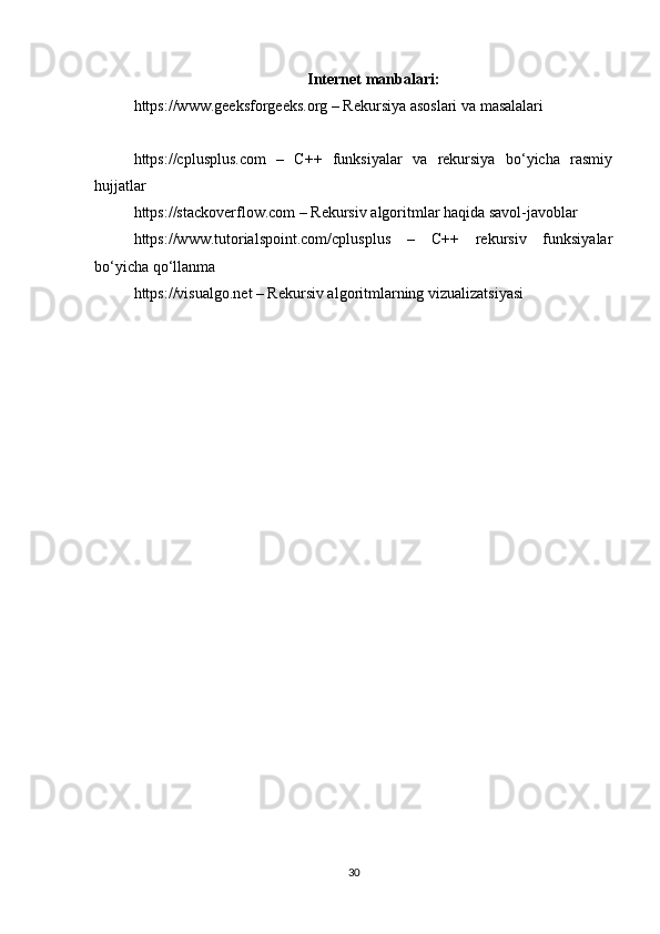 Internet manbalari:
https://www.geeksforgeeks.org – Rekursiya asoslari va masalalari
https://cplusplus.com   –   C++   funksiyalar   va   rekursiya   bo‘yicha   rasmiy
hujjatlar
https://stackoverflow.com – Rekursiv algoritmlar haqida savol-javoblar
https://www.tutorialspoint.com/cplusplus   –   C++   rekursiv   funksiyalar
bo‘yicha qo‘llanma
https://visualgo.net – Rekursiv algoritmlarning vizualizatsiyasi
30 