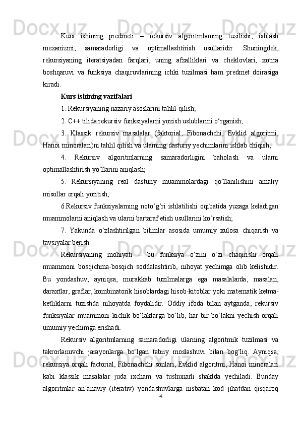 Kurs   ishining   predmeti   –   rekursiv   algoritmlarning   tuzilishi,   ishlash
mexanizmi,   samaradorligi   va   optimallashtirish   usullaridir.   Shuningdek,
rekursiyaning   iteratsiyadan   farqlari,   uning   afzalliklari   va   cheklovlari,   xotira
boshqaruvi   va   funksiya   chaqiruvlarining   ichki   tuzilmasi   ham   predmet   doirasiga
kiradi.
Kurs ishining vazifalari
1. Rekursiyaning nazariy asoslarini tahlil qilish;
2. C++ tilida rekursiv funksiyalarni yozish uslublarini o‘rganish;
3.   Klassik   rekursiv   masalalar   (faktorial,   Fibonachchi,   Evklid   algoritmi,
Hanoi minoralari)ni tahlil qilish va ularning dasturiy yechimlarini ishlab chiqish;
4.   Rekursiv   algoritmlarning   samaradorligini   baholash   va   ularni
optimallashtirish yo‘llarini aniqlash;
5.   Rekursiyaning   real   dasturiy   muammolardagi   qo‘llanilishini   amaliy
misollar orqali yoritish;
6.Rekursiv funksiyalarning noto‘g‘ri ishlatilishi  oqibatida yuzaga keladigan
muammolarni aniqlash va ularni bartaraf etish usullarini ko‘rsatish;
7.   Yakunda   o‘zlashtirilgan   bilimlar   asosida   umumiy   xulosa   chiqarish   va
tavsiyalar berish.
Rekursiyaning   mohiyati   –   bu   funksiya   o‘zini   o‘zi   chaqirishi   orqali
muammoni   bosqichma-bosqich   soddalashtirib,   nihoyat   yechimga   olib   kelishidir.
Bu   yondashuv,   ayniqsa,   murakkab   tuzilmalarga   ega   masalalarda,   masalan,
daraxtlar, graflar, kombinatorik hisoblardagi hisob-kitoblar yoki matematik ketma-
ketliklarni   tuzishda   nihoyatda   foydalidir.   Oddiy   ifoda   bilan   aytganda,   rekursiv
funksiyalar   muammoni   kichik   bo‘laklarga   bo‘lib,   har   bir   bo‘lakni   yechish   orqali
umumiy yechimga erishadi.
Rekursiv   algoritmlarning   samaradorligi   ularning   algoritmik   tuzilmasi   va
takrorlanuvchi   jarayonlarga   bo‘lgan   tabiiy   moslashuvi   bilan   bog‘liq.   Ayniqsa,
rekursiya orqali factorial, Fibonachchi sonlari, Evklid algoritmi, Hanoi minoralari
kabi   klassik   masalalar   juda   ixcham   va   tushunarli   shaklda   yechiladi.   Bunday
algoritmlar   an’anaviy   (iterativ)   yondashuvlarga   nisbatan   kod   jihatdan   qisqaroq
4 