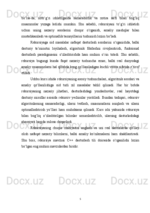 bo‘lsa-da,   noto‘g‘ri   ishlatilganda   samaradorlik   va   xotira   sarfi   bilan   bog‘liq
muammolar   yuzaga   kelishi   mumkin.   Shu   sababli,   rekursiyani   to‘g‘ri   ishlatish
uchun   uning   nazariy   asoslarini   chuqur   o‘rganish,   amaliy   mashqlar   bilan
mustahkamlash va optimallik tamoyillarini tushunish lozim bo‘ladi.
Rekursiyaga   oid   masalalar   nafaqat   dasturlash   asoslarini   o‘rganishda,   balki
dasturiy   ta’minotni   loyihalash,   algoritmik   fikrlashni   rivojlantirish,   funksional
dasturlash   paradigmasini   o‘zlashtirishda   ham   muhim   o‘rin   tutadi.   Shu   sababli,
rekursiya   bugungi   kunda   faqat   nazariy   tushuncha   emas,   balki   real   dunyodagi
amaliy muammolarni hal qilishda keng qo‘llaniladigan kuchli vosita sifatida e’tirof
etiladi.
Ushbu kurs ishida rekursiyaning asosiy tushunchalari, algoritmik asoslari va
amaliy   qo‘llanilishiga   oid   turli   xil   masalalar   tahlil   qilinadi.   Har   bir   bobda
rekursiyaning   nazariy   jihatlari,   dasturlashdagi   yondashuvlar,   real   hayotdagi
dasturiy   misollar   asosida   rekursiv   yechimlar   yoritiladi.   Bundan   tashqari,   rekursiv
algoritmlarning   samaradorligi,   ularni   testlash,   muammolarni   aniqlash   va   ularni
optimallashtirish   yo‘llari   ham   muhokama   qilinadi.   Kurs   ishi   yakunida   rekursiya
bilan   bog‘liq   o‘zlashtirilgan   bilimlar   umumlashtirilib,   ularning   dasturlashdagi
ahamiyati haqida xulosa chiqariladi.
Rekursiyaning   chuqur   mohiyatini   anglash   va   uni   real   dasturlarda   qo‘llay
olish   nafaqat   nazariy   bilimlarni,   balki   amaliy   ko‘nikmalarni   ham   shakllantiradi.
Shu   bois,   rekursiya   mavzusi   C++   dasturlash   tili   doirasida   o‘rganilishi   lozim
bo‘lgan eng muhim mavzulardan biridir.
5 