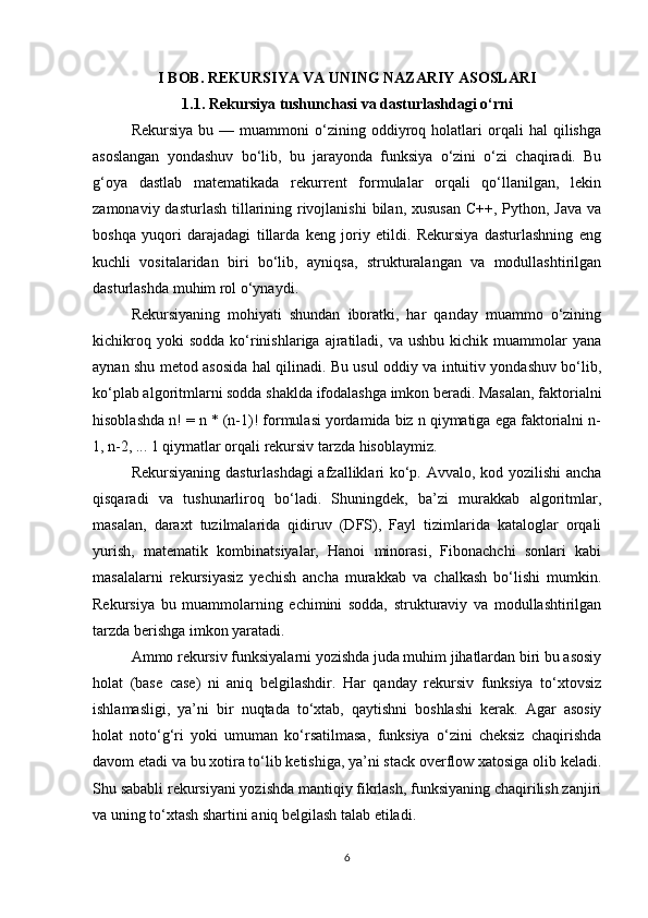 I BOB. REKURSIYA VA UNING NAZARIY ASOSLARI
1.1. Rekursiya tushunchasi va dasturlashdagi o‘rni
Rekursiya   bu   —  muammoni   o‘zining  oddiyroq  holatlari   orqali   hal   qilishga
asoslangan   yondashuv   bo‘lib,   bu   jarayonda   funksiya   o‘zini   o‘zi   chaqiradi.   Bu
g‘oya   dastlab   matematikada   rekurrent   formulalar   orqali   qo‘llanilgan,   lekin
zamonaviy dasturlash tillarining rivojlanishi  bilan, xususan  C++, Python, Java va
boshqa   yuqori   darajadagi   tillarda   keng   joriy   etildi.   Rekursiya   dasturlashning   eng
kuchli   vositalaridan   biri   bo‘lib,   ayniqsa,   strukturalangan   va   modullashtirilgan
dasturlashda muhim rol o‘ynaydi.
Rekursiyaning   mohiyati   shundan   iboratki,   har   qanday   muammo   o‘zining
kichikroq  yoki  sodda   ko‘rinishlariga  ajratiladi,  va  ushbu   kichik   muammolar  yana
aynan shu metod asosida hal qilinadi. Bu usul oddiy va intuitiv yondashuv bo‘lib,
ko‘plab algoritmlarni sodda shaklda ifodalashga imkon beradi. Masalan, faktorialni
hisoblashda n! = n * (n-1)! formulasi yordamida biz n qiymatiga ega faktorialni n-
1, n-2, ... 1 qiymatlar orqali rekursiv tarzda hisoblaymiz.
Rekursiyaning dasturlashdagi  afzalliklari ko‘p. Avvalo, kod yozilishi  ancha
qisqaradi   va   tushunarliroq   bo‘ladi.   Shuningdek,   ba’zi   murakkab   algoritmlar,
masalan,   daraxt   tuzilmalarida   qidiruv   (DFS),   Fayl   tizimlarida   kataloglar   orqali
yurish,   matematik   kombinatsiyalar,   Hanoi   minorasi,   Fibonachchi   sonlari   kabi
masalalarni   rekursiyasiz   yechish   ancha   murakkab   va   chalkash   bo‘lishi   mumkin.
Rekursiya   bu   muammolarning   echimini   sodda,   strukturaviy   va   modullashtirilgan
tarzda berishga imkon yaratadi.
Ammo rekursiv funksiyalarni yozishda juda muhim jihatlardan biri bu asosiy
holat   (base   case)   ni   aniq   belgilashdir.   Har   qanday   rekursiv   funksiya   to‘xtovsiz
ishlamasligi,   ya’ni   bir   nuqtada   to‘xtab,   qaytishni   boshlashi   kerak.   Agar   asosiy
holat   noto‘g‘ri   yoki   umuman   ko‘rsatilmasa,   funksiya   o‘zini   cheksiz   chaqirishda
davom etadi va bu xotira to‘lib ketishiga, ya’ni stack overflow xatosiga olib keladi.
Shu sababli rekursiyani yozishda mantiqiy fikrlash, funksiyaning chaqirilish zanjiri
va uning to‘xtash shartini aniq belgilash talab etiladi.
6 