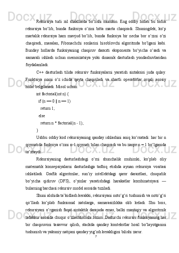 Rekursiya   turli   xil   shakllarda   bo‘lishi   mumkin.   Eng   oddiy   holati   bu   birlik
rekursiya   bo‘lib,   bunda   funksiya   o‘zini   bitta   marta   chaqiradi.   Shuningdek,   ko‘p
martalik   rekursiya   ham   mavjud   bo‘lib,   bunda   funksiya   bir   necha   bor   o‘zini   o‘zi
chaqiradi,   masalan,   Fibonachchi   sonlarini   hisoblovchi   algoritmda   bo‘lgani   kabi.
Bunday   hollarda   funksiyaning   chaqiruv   daraxti   eksponenta   bo‘yicha   o‘sadi   va
samarali   ishlash   uchun   memoizatsiya   yoki   dinamik   dasturlash   yondashuvlaridan
foydalaniladi.
C++   dasturlash   tilida   rekursiv   funksiyalarni   yaratish   sintaksisi   juda   qulay.
Funktsiya   nomi   o‘z   ichida   qayta   chaqiriladi   va   shartli   operatorlar   orqali   asosiy
holat belgilanadi. Misol uchun:
int factorial(int n) {
  if (n == 0 || n == 1)
    return 1;
  else
    return n * factorial(n - 1);
}
Ushbu oddiy kod rekursiyaning qanday ishlashini  aniq ko‘rsatadi: har bir n
qiymatida funksiya o‘zini n-1 qiymati bilan chaqiradi va bu zanjir n = 1 bo‘lganida
to‘xtaydi.
Rekursiyaning   dasturlashdagi   o‘rni   shunchalik   muhimki,   ko‘plab   oliy
matematik   konsepsiyalarni   dasturlashga   tadbiq   etishda   aynan   rekursiya   vositasi
ishlatiladi.   Grafik   algoritmlar,   sun’iy   intellektdagi   qaror   daraxtlari,   chuqurlik
bo‘yicha   qidiruv   (DFS),   o‘yinlar   yaratishdagi   harakatlar   kombinatsiyasi   —
bularning barchasi rekursiv model asosida tuziladi.
Shuni alohida ta’kidlash kerakki, rekursiyani noto‘g‘ri tushunish va noto‘g‘ri
qo‘llash   ko‘plab   funksional   xatolarga,   samarasizlikka   olib   keladi.   Shu   bois,
rekursiyani   o‘rganish   faqat   sintaktik   darajada   emas,   balki   mantiqiy   va   algoritmik
tafakkur asosida chuqur o‘zlashtirilishi lozim. Dasturchi rekursiv funksiyaning har
bir   chaqiruvini   tasavvur   qilish,   stackda   qanday   kontekstlar   hosil   bo‘layotganini
tushunish va yakuniy natijani qanday yig‘ish kerakligini bilishi zarur.
7 