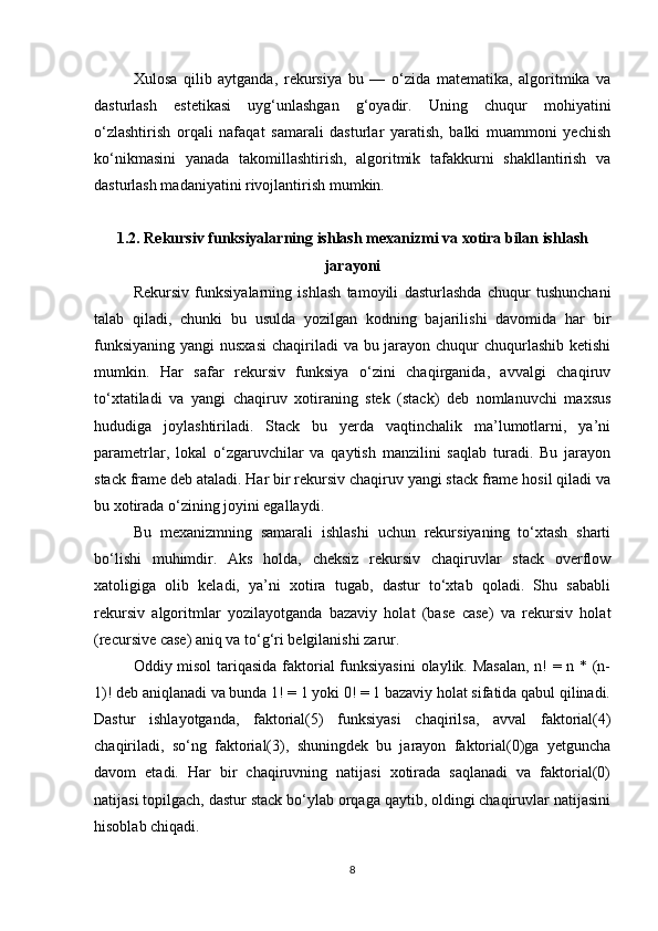Xulosa   qilib   aytganda,   rekursiya   bu   —   o‘zida   matematika,   algoritmika   va
dasturlash   estetikasi   uyg‘unlashgan   g‘oyadir.   Uning   chuqur   mohiyatini
o‘zlashtirish   orqali   nafaqat   samarali   dasturlar   yaratish,   balki   muammoni   yechish
ko‘nikmasini   yanada   takomillashtirish,   algoritmik   tafakkurni   shakllantirish   va
dasturlash madaniyatini rivojlantirish mumkin.
1.2. Rekursiv funksiyalarning ishlash mexanizmi va xotira bilan ishlash
jarayoni
Rekursiv   funksiyalarning   ishlash   tamoyili   dasturlashda   chuqur   tushunchani
talab   qiladi,   chunki   bu   usulda   yozilgan   kodning   bajarilishi   davomida   har   bir
funksiyaning yangi  nusxasi  chaqiriladi  va bu jarayon chuqur  chuqurlashib ketishi
mumkin.   Har   safar   rekursiv   funksiya   o‘zini   chaqirganida,   avvalgi   chaqiruv
to‘xtatiladi   va   yangi   chaqiruv   xotiraning   stek   (stack)   deb   nomlanuvchi   maxsus
hududiga   joylashtiriladi.   Stack   bu   yerda   vaqtinchalik   ma’lumotlarni,   ya’ni
parametrlar,   lokal   o‘zgaruvchilar   va   qaytish   manzilini   saqlab   turadi.   Bu   jarayon
stack frame deb ataladi. Har bir rekursiv chaqiruv yangi stack frame hosil qiladi va
bu xotirada o‘zining joyini egallaydi.
Bu   mexanizmning   samarali   ishlashi   uchun   rekursiyaning   to‘xtash   sharti
bo‘lishi   muhimdir.   Aks   holda,   cheksiz   rekursiv   chaqiruvlar   stack   overflow
xatoligiga   olib   keladi,   ya’ni   xotira   tugab,   dastur   to‘xtab   qoladi.   Shu   sababli
rekursiv   algoritmlar   yozilayotganda   bazaviy   holat   (base   case)   va   rekursiv   holat
(recursive case) aniq va to‘g‘ri belgilanishi zarur.
Oddiy misol  tariqasida faktorial funksiyasini  olaylik. Masalan, n! = n * (n-
1)! deb aniqlanadi va bunda 1! = 1 yoki 0! = 1 bazaviy holat sifatida qabul qilinadi.
Dastur   ishlayotganda,   faktorial(5)   funksiyasi   chaqirilsa,   avval   faktorial(4)
chaqiriladi,   so‘ng   faktorial(3),   shuningdek   bu   jarayon   faktorial(0)ga   yetguncha
davom   etadi.   Har   bir   chaqiruvning   natijasi   xotirada   saqlanadi   va   faktorial(0)
natijasi topilgach, dastur stack bo‘ylab orqaga qaytib, oldingi chaqiruvlar natijasini
hisoblab chiqadi.
8 