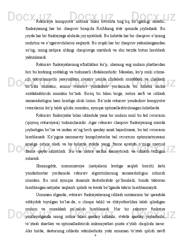 Rekursiya   kompyuter   xotirasi   bilan   bevosita   bog‘liq   bo‘lganligi   sababli,
funksiyaning   har   bir   chaqiruv   bosqichi   RAMning   stek   qismida   joylashadi.   Bu
joyda har bir funksiyaga alohida joy ajratiladi. Bu holatda har bir chaqiruv o‘zining
muhitini va o‘zgaruvchilarini saqlaydi. Bu orqali har bir chaqiruv yakunlanganidan
so‘ng,   uning   natijasi   oldingi   chaqiruvga   uzatiladi   va   shu   tarzda   butun   hisoblash
yakunlanadi.
Rekursiv funksiyalarning afzalliklari ko‘p, ularning eng muhim jihatlaridan
biri bu kodning soddaligi va tushunarli ifodalanishidir. Masalan, ko‘p sonli ichma-
ich   takrorlanuvchi   jarayonlarni   iterativ   usulda   ifodalash   murakkab   va   chalkash
bo‘lishi   mumkin,   ammo   rekursiv   yondashuv   yordamida   bu   holatni   ancha
soddalashtirish   mumkin   bo‘ladi.   Biroq   bu   bilan   birga,   xotira   sarfi   va   ishlash
samaradorligini ham  hisobga olish lozim. Ba’zida rekursiv yondashuv kompyuter
resurslarini ko‘p talab qilishi mumkin, ayniqsa optimallashtirilmagan holatlarda.
Rekursiv funksiyalar bilan ishlashda yana bir muhim omil bu tail recursion
(quyruq   rekursiyasi)   tushunchasidir.   Agar   rekursiv   chaqiruv   funksiyaning   oxirida
joylashgan bo‘lsa va undan so‘ng hech qanday amal bajarilmasa, bu tail recursion
hisoblanadi.   Ko‘pgina   zamonaviy   kompilyatorlar   tail   recursion   optimizatsiyasini
amalga   oshira   oladi   va   bu   holatda   stekda   yangi   frame   ajratish   o‘rniga   mavjud
frame   qayta   ishlatiladi.   Bu   esa   xotira   sarfini   kamaytiradi   va   ishlash   tezligini
oshiradi.
Shuningdek,   memoizatsiya   (natijalarni   keshga   saqlab   borish)   kabi
yondashuvlar   yordamida   rekursiv   algoritmlarning   samaradorligini   oshirish
mumkin.   Bu   usul   ayniqsa   dinamik   dasturlashda   qo‘llaniladi,   bunda   takroran
hisoblangan natijalar saqlanib qoladi va kerak bo‘lganda takror hisoblanmaydi.
Umuman olganda, rekursiv funksiyalarning ishlash mexanizmi bir qarashda
oddiydek   tuyulgan   bo‘lsa-da,   u   chuqur   tahlil   va   ehtiyotkorlikni   talab   qiladigan
muhim   va   murakkab   yo‘nalish   hisoblanadi.   Har   bir   rekursiv   funksiya
yozilayotganda   uning   xotira   bilan   qanday   ishlashi,   stekda   qanday   joylashishi,
to‘xtash   shartlari   va   optimallashtirish   imkoniyatlari   puxta   o‘ylab   chiqilishi   zarur.
Aks   holda,   dasturning   ishlashi   sekinlashishi   yoki   umuman   to‘xtab   qolish   xavfi
9 