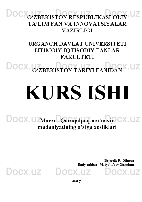 O‘ZBEKISTON RESPUBLIKASI OLIY
TA’LIM FAN VA INNOVATSIYALAR
VAZIRLIGI
URGANCH DAVLAT UNIVERSITETI
IJTIMOIY-IQTISODIY FANLAR
FAKULTETI 
O‘ZBEKISTON TARIXI FANIDAN 
KURS ISHI
Mavzu: Qoraqalpoq ma’naviy
madaniyatining o’ziga xosliklari
Bajardi: R. Dilnoza    
Ilmiy rahbar: Matyokubov Xamdam 
2024-yil
1  
  