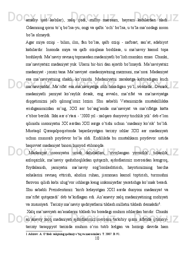 amaliy   ijod   kabilar),   xalq   ijodi,   milliy   marosim,   bayram   kabilardan   oladi.
Odamning qorni to’q bo’lsa-yu, ongi va qalbi ‘och’ bo’lsa, u to’la ma’nodagi inson
bo’la olmaydi. 
Agar   miya   oziqi   -   bilim,   ilm,   fan   bo’lsa,   qalb   oziqi   -   nafosat,   san’at,   adabiyot
kabilardir.   Insonda   miya   va   qalb   oziqlana   boshlasa,   u   ma’naviy   kamol   topa
boshlaydi. Ma’naviy ravnaq topmasdan madaniyatli bo’lish mumkin emas. Chunki,
ma’naviyatsiz madaniyat yuk. Ularni bir-biri dan ajratib bo’lmaydi. Ma’naviyatsiz
madaniyat - jonsiz tana. Ma’naviyat -madaniyatning mazmuni, ma’nosi. Madaniyat
esa   ma’naviyatning   shakli,   ko’rinishi.   Madaniyatni   xarakatga   keltiradigan   kuch
ma’naviyatdir.   Ma’rifat   esa   ma’naviyatga   olib   boradigan   yo’l,   vositadir.   Demak,
madaniyatli   jamiyat   ko’raylik   desak,   eng   avvalo,   ma’rifat   va   ma’naviyatga
diqqatimizni   jalb   qilmog’imiz   lozim.   Shu   sababli   Vatanimizda   mustakillikka
erishganimizdan   so’ng,   XXI   asr   bo’sag’asida   ma’naviyat   va   ma’rifatga   katta
e’tibor berildi. Ikki asr o’rtasi - ‘2000 yil - xalqaro dunyoviy tinchlik yili’ deb e’lon
qilinishi   insoniyatni   XX   asrdan   XXI   asrga   o’tishi   uchun   ‘madaniy   ko’rik’   bo’ldi.
Mustaqil   Qoraqalpoqistonda   bajarilayotgan   tarixiy   ishlar   XXI   asr   madaniyati
uchun   munosib   poydevor   bo’la   oldi.   Endilikda   bu   mustahkam   poydevor   ustida
baquvvat madaniyat binosi bunyod etilmoqda.        
  Madaniyat   insoniyatni   urush   dahshatlari,   ‘rivojlangan   yovuzlik’,   tubanlik,
axloqsizlik,   ma’naviy   qashshoqlikdan   qutqazib,   ajdodlarimiz   merosidan   kengroq,
foydalanish,   jamiyatni   ma’naviy   sog’lomlashtirish,   hayotimizning   barcha
sohalarini   ravnaq   ettirish,   aholini   ruhan,   jismonan   kamol   toptirish,   turmushni
farovon qilish kabi ulug’vor ishlarga keng imkoniyatlar yaratishga ko’mak beradi.
Shu   sababli   Prezidentimiz   ‘kirib   kelayotgan   XXI   asrda   dunyoni   madaniyat   va
ma’rifat   qutqazadi’   deb  ta’kidlagan   edi.  An’anaviy   xalq  madaniyatining   mohiyati
va xususiyati. Tarixiy ma’naviy qadriyatlarni tiklash millatni tiklash demakdir 1
. 
 Xalq ma’naviyati an’analarini tiklash bu boradagi muhim ishlardan biridir. Chunki
an’anaviy   xalq   madaniyati   ajdodlarimiz   merosini   tarkibiy   qismi   sifatida   ijtimoiy-
tarixiy   taraqqiyot   tarixida   muhim   o’rin   tutib   kelgan   va   hozirgi   davrda   ham
1  Ashirov. A. O’zbek xalqining qadimiy e’tiq va marosimlari.  T. 2007. B. 91. 
10  
  