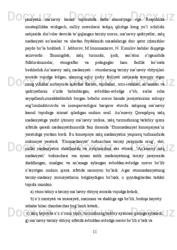 jamiyatni   ma’naviy   kamol   toptirishda   katta   ahamityaga   ega.   Respublika
mustaqillikka   erishgach,   milliy   meroslarni   tadqiq   qilishga   keng   yo’l   ochilishi
natijasida sho’rolar davrida ta’qiqlangan tarixiy meros, ma’naviy qadriyatlar, xalq
madaniyati   an’analari   va   ulardan   foydalanish   masalalariga   doir   qator   izlanishlar
paydo bo’la  boshladi. I. Jabborov, M.Imomnazarov, N. Komilov kabilar  diqqatga
sazovordir.   Shuningdek,   xalq   turmushi,   ijodi,   san’atini   o’rganishda
folklorshunoslar,   etnograflar   va   pedagoglar   ham   faollik   ko’rsata
boshlashdi.An’anaviy   xalq   madaniyati   -   etnoslarning   tarixiy   ma’naviy   ehtiyojlari
asosida   vujudga   kelgan,   ularning   aqliy   ijodiy   faoliyati   natijasida   taraqqiy   etgan
ming yilliklar   mobaynida  ajdodlar   fikrlari, tajribalari,  orzu-istaklari,  an’analari   va
qadriyatlarini   o’zida   birlashtirgan,   avloddan-avlodga   o’tib,   asrlar   osha
sayqallanib,murakkablashib   borgan   bebaho   meros   hamda   jamiyatimizni   axloqiy
sog’lomlashtiruvchi   va   insonparvarligini   barqaror   etuvchi   xalqning   ma’naviy
kamol   topishiga   xizmat   qiladigan   muhim   omil.   An’anaviy   Qoraqalpoq   xalq
madaniyatiga   yaxlit   ijtimoiy   ma’naviy   xodisa,   xalq   turmushining   tarkibiy   qismi
sifatida   qarash   madaniyatshunoslik   fani   dorasida   ‘Etnomadaniyat   konsepsiyasi’ni
yaratishga  yordam   berdi. Bu  konsepsiya   xalq madaniyatini   yaqinroq tushunishida
imkoniyat   yaratadi.   ‘Etnomadaniyat’   tushunchasi   tarixiy   jarayonda   urug’,   elat,
millat   madaniyatini   shakllanishi   va   rivojlanishini   aks   ettiradi.   ‘An’anaviy   xalq
madaniyati’   tushunchasi   esa   aynan   antik   madaniyatning   tarixiy   jarayonida
shakllangan,   sinalgan   va   an’anaga   aylangan   avloddan-avlodga   meros   bo’lib
o’tayotgan   muhim   qismi   sifatida   namoyon   bo’ladi.   Agar   etnomadaniyatning
tarixiy-madaniy   xususiyatlarini   belgilaydigan   bo’lsak,   u   quyidagilardan   tashkil
topishi mumkin: 
a) etnos tabiiy a tarixiy ma’naviy ehtiyoj asosida vujudga keladi; 
b) o’z moxiyati va xususiyati, mazmuni va shakliga ega bo’lib, boshqa hayotiy 
sohalar bilan chambarchas bog’lanib ketadi;       
 v) xalq hayotida o’z o’rnini topib, turmushning tarkbiy ajralmas qismiga aylanadi; 
g) ma’naviy-tarixiy ehtiyoj sifatida avloddan-avlodga meros bo’lib o’tadi va 
11  
  