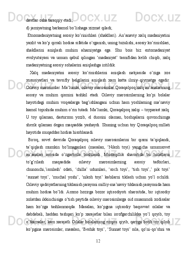 davrlar osha taraqqiy etadi; 
d) jamiyatning barkamol bo’lishaga xizmat qiladi;   
  Etnomadaniyatning   asosiy   ko’rinishlari   (shakllari).   An’anaviy   xalq   madaniyatini
yaxlit va ko’p qirrali hodisa sifatida o’rganish, uning tuzulishi, asosiy ko’rinishlari,
shakllarini   aniqlash   muhim   ahamiyatga   ega.   Shu   bois   biz   entomadaniyat
evolyutsiyasi   va   umum   qabul   qilingan   ‘madaniyat’   tasnifidan   kelib   chiqib,   xalq
madaniyatning asosiy sohalarini aniqlashga intildik.    
  Xalq   madaniyatini   asosiy   ko’rinishlarini   aniqlash   natijasida   o’ziga   xos
xususiyatlari   va   tavsifiy   belgilarini   aniqlash   xam   katta   ilmiy   qiymatga   egadir.
Oilaviy marosimlar. Ma’lumki, oilaviy marosimlar Qoraqalpoq xalq an’analarining
asosiy   va   muhim   qismini   tashkil   etadi.   Oilaviy   marosimlarning   ko’pi   bolalar
hayotidagi   muhim   voqealarga   bag’ishlangani   uchun   ham   yoshlarning   ma’naviy
kamol topishida muhim o’rin tutadi. Ma’lumki, Qoraqalpoq xalqi – toyparast xalq.
U   toy   qilaman,   dasturxon   yozib,   el   duosini   olaman,   boshqalarni   quvonchimga
sherik  qilaman  degan  maqsadda  yashaydi.  Shuning  uchun  toy  Qoraqalpoq  millati
hayotida muqaddas hodisa hisoblanadi.          
  Biroq,   sovet   davrida   Qoraqalpoq   oilaviy   marosimlarini   bir   qismi   ta’qiqlandi,
ta’qiqlash   mumkin   bo’lmaganlari   (masalan,   ‘Nikoh   toyi)   yangicha   umumsovet
an’analari   asosida   o’zgartirila   boshlandi.   Mustaqillik   sharoitida   bu   holatlarni
to’g’rilash   maqsadida   oilaviy   marosimlarning   asosiy   tadbirlari,
chunonchi,’ismlash’   odati,   ‘chilla’   udumlari,   ‘soch   toyi’,   ‘tish   toyi’,’   pik   toyi’
‘sunnat   toyi’,   ‘muchal   yoshi’,   ‘nikoh   toyi’   kabilarni   tiklash   uchun   yo’l   ochildi.
Oilaviy qadriyatlarning tiklanish jarayoni milliy-ma’naviy tiklanish jarayonida ham
muhim   hodisa   bo’ldi.   Ammo   hozirga   bozor   iqtisodiyoti   sharoitida,   bir   iqtisodiy
xolatdan ikkinchisiga o’tish paytida oilaviy marosimlarga oid muammoli xodisalar
ham   ko’zga   tashlanmoqda.   Masalan,   ko’pgina   iqtisodiy   baquvvat   oilalar   va
dabdabali,   haddan   tashqari   ko’p   xarajatlar   bilan   isrofgarchilikka   yo’l   qoyib,   toy
o’tkazsalar, kam xarajatli Oilalar bolalarning rizqini qiyib, qarzga botib toy qilish
ko’pgina  marosimlar, masalan,  ‘Beshik   toyi’, ‘Sunnat  toyi’  oila,  qo’ni-qo’shni  va
12  
  