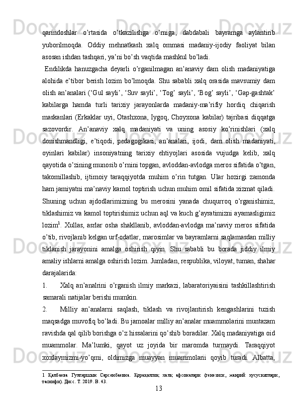 qarindoshlar   o’rtasida   o’tkazilishga   o’rniga,   dabdabali   bayramga   aylantirib
yuborilmoqda.   Oddiy   mehnatkash   xalq   ommasi   madaniy-ijodiy   faoliyat   bilan
asosan ishdan tashqari, ya’ni bo’sh vaqtida mashkul bo’ladi.         
  Endilikda   hanuzgacha   deyarli   o’rganilmagan   an’anaviy   dam   olish   madaniyatiga
alohida   e’tibor   berish   lozim   bo’lmoqda.   Shu   sababli   xalq   orasida   mavsumiy   dam
olish an’analari (‘Gul sayli’, ‘Suv sayli’, ‘Tog’ sayli’, ‘Bog’ sayli’, ‘Gap-gashtak’
kabilarga   hamda   turli   tarixiy   jarayonlarda   madaniy-ma’rifiy   hordiq   chiqarish
maskanlari  (Erkaklar  uyi, Otashxona, Iygoq, Choyxona  kabilar) tajribasi  diqqatga
sazovordir.   An’anaviy   xalq   madaniyati   va   uning   asosiy   ko’rinishlari   (xalq
donishmandligi,   e’tiqodi,   pedagogikasi,   an’analari,   ijodi,   dam   olish   madaniyati,
oyinlari   kabilar)   insoniyatning   tarixiy   ehtiyojlari   asosida   vujudga   kelib,   xalq
qayotida o’zining munosib o’rnini topgan, avloddan-avlodga meros sifatida o’tgan,
takomillashib,   ijtimoiy   taraqqiyotda   muhim   o’rin   tutgan.   Ular   hozirgi   zamonda
ham jamiyatni ma’naviy kamol toptirish uchun muhim omil sifatida xizmat qiladi.
Shuning   uchun   ajdodlarimizning   bu   merosini   yanada   chuqurroq   o’rganishimiz,
tiklashimiz va kamol toptirishimiz uchun aql va kuch g’ayratimizni ayamasligimiz
lozim 1
.   Xullas,   asrlar   osha   shakllanib,   avloddan-avlodga   ma’naviy   meros   sifatida
o’tib, rivojlanib kelgan urf-odatlar, marosimlar va bayramlarni saqlamasdan milliy
tiklanish   jarayonini   amalga   oshirish   qiyin.   Shu   sababli   bu   borada   jiddiy   ilmiy
amaliy ishlarni amalga oshirish lozim.  Jumladan, respublika, viloyat, tuman, shahar
darajalarida: 
1. Xalq   an’analrini   o’rganish   ilmiy   markazi,   labaratoriyaisini   tashkillashtirish
samarali natijalar berishi mumkin. 
2. Milliy   an’analarni   saqlash,   tiklash   va   rivojlantirish   kengashlarini   tuzish
maqsadga muvofiq bo’ladi. Bu jamoalar milliy an’analar muammolarini muntazam
ravishda qal qilib borishga o’z hissalarini qo’shib boradilar. Xalq madaniyatiga oid
muammolar.   Ma’lumki,   qayot   uz   joyida   bir   maromda   turmaydi.   Taraqqiyot
xoxlaymizmi-yo’qmi,   oldimizga   muayyan   muammolarii   qoyib   turadi.   Albatta,
1   Қалбаева   Гулпаршын   Сарсенбаевна.   Қорақалпоқ   халқ   афсоналари   (генезиси,   жанрий   хусусиятлари,
таснифи). Дисс. T. 2019. B. 43. 
13  
  