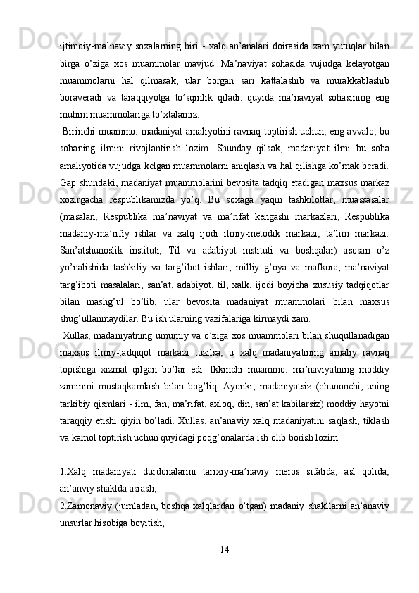 ijtimoiy-ma’naviy   soxalarning   biri   -   xalq   an’analari   doirasida   xam   yutuqlar   bilan
birga   o’ziga   xos   muammolar   mavjud.   Ma’naviyat   sohasida   vujudga   kelayotgan
muammolarni   hal   qilmasak,   ular   borgan   sari   kattalashib   va   murakkablashib
boraveradi   va   taraqqiyotga   to’sqinlik   qiladi.   quyida   ma’naviyat   sohasining   eng
muhim muammolariga to’xtalamiz.        
  Birinchi muammo: madaniyat amaliyotini ravnaq toptirish uchun, eng avvalo, bu
sohaning   ilmini   rivojlantirish   lozim.   Shunday   qilsak,   madaniyat   ilmi   bu   soha
amaliyotida vujudga kelgan muammolarni aniqlash va hal qilishga ko’mak beradi.
Gap shundaki, madaniyat muammolarini bevosita tadqiq etadigan maxsus markaz
xozirgacha   respublikamizda   yo’q.   Bu   soxaga   yaqin   tashkilotlar,   muassasalar
(masalan,   Respublika   ma’naviyat   va   ma’rifat   kengashi   markazlari,   Respublika
madaniy-ma’rifiy   ishlar   va   xalq   ijodi   ilmiy-metodik   markazi,   ta’lim   markazi.
San’atshunoslik   instituti,   Til   va   adabiyot   instituti   va   boshqalar)   asosan   o’z
yo’nalishida   tashkiliy   va   targ’ibot   ishlari,   milliy   g’oya   va   mafkura,   ma’naviyat
targ’iboti   masalalari,   san’at,   adabiyot,   til,   xalk,   ijodi   boyicha   xususiy   tadqiqotlar
bilan   mashg’ul   bo’lib,   ular   bevosita   madaniyat   muammolari   bilan   maxsus
shug’ullanmaydilar. Bu ish ularning vazifalariga kirmaydi xam.    
  Xullas, madaniyatning umumiy va o’ziga xos muammolari bilan shuqullanadigan
maxsus   ilmiy-tadqiqot   markazi   tuzilsa,   u   xalq   madaniyatining   amaliy   ravnaq
topishiga   xizmat   qilgan   bo’lar   edi.   Ikkinchi   muammo:   ma’naviyatning   moddiy
zaminini   mustaqkamlash   bilan   bog’liq.   Ayonki,   madaniyatsiz   (chunonchi,   uning
tarkibiy qismlari - ilm, fan, ma’rifat, axloq, din, san’at kabilarsiz) moddiy hayotni
taraqqiy   etishi   qiyin   bo’ladi.   Xullas,   an’anaviy   xalq   madaniyatini   saqlash,   tiklash
va kamol toptirish uchun quyidagi poqg’onalarda ish olib borish lozim: 
 
1.Xalq   madaniyati   durdonalarini   tarixiy-ma’naviy   meros   sifatida,   asl   qolida,
an’anviy shaklda asrash; 
2.Zamonaviy   (jumladan,   boshqa   xalqlardan   o’tgan)   madaniy   shakllarni   an’anaviy
unsurlar hisobiga boyitish; 
14  
  