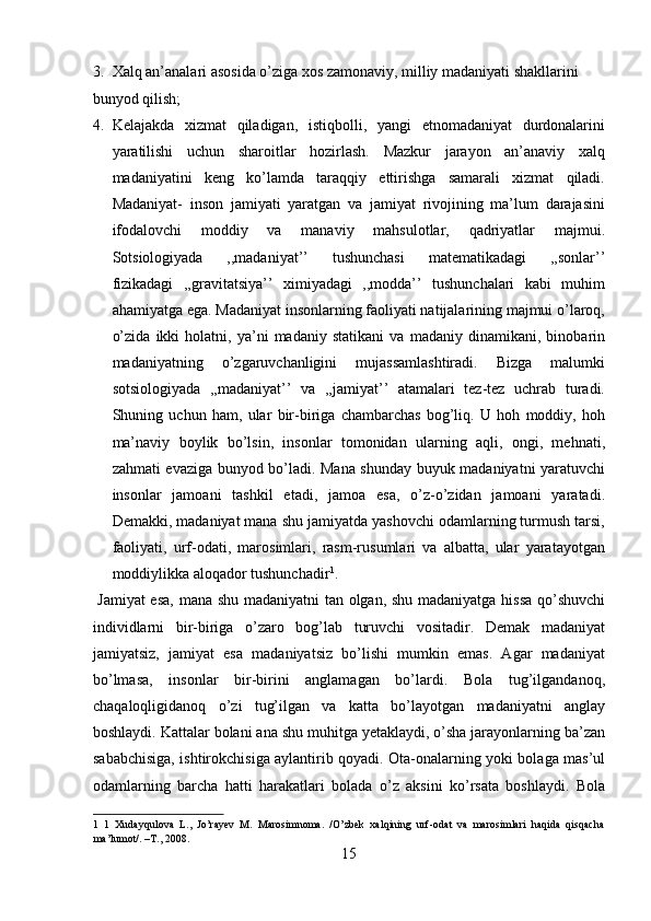 3. Xalq an’analari asosida o’ziga xos zamonaviy, milliy madaniyati shakllarini 
bunyod qilish;          
4. Kelajakda   xizmat   qiladigan,   istiqbolli,   yangi   etnomadaniyat   durdonalarini
yaratilishi   uchun   sharoitlar   hozirlash.   Mazkur   jarayon   an’anaviy   xalq
madaniyatini   keng   ko’lamda   taraqqiy   ettirishga   samarali   xizmat   qiladi.
Madaniyat-   inson   jamiyati   yaratgan   va   jamiyat   rivojining   ma’lum   darajasini
ifodalovchi   moddiy   va   manaviy   mahsulotlar,   qadriyatlar   majmui.
Sotsiologiyada   ,,madaniyat’’   tushunchasi   matematikadagi   ,,sonlar’’
fizikadagi   ,,gravitatsiya’’   ximiyadagi   ,,modda’’   tushunchalari   kabi   muhim
ahamiyatga ega. Madaniyat insonlarning faoliyati natijalarining majmui o’laroq,
o’zida   ikki   holatni,   ya’ni   madaniy   statikani   va   madaniy   dinamikani,   binobarin
madaniyatning   o’zgaruvchanligini   mujassamlashtiradi.   Bizga   malumki
sotsiologiyada   ,,madaniyat’’   va   ,,jamiyat’’   atamalari   tez-tez   uchrab   turadi.
Shuning   uchun   ham,   ular   bir-biriga   chambarchas   bog’liq.   U   hoh   moddiy,   hoh
ma’naviy   boylik   bo’lsin,   insonlar   tomonidan   ularning   aqli,   ongi,   mehnati,
zahmati evaziga bunyod bo’ladi. Mana shunday buyuk madaniyatni yaratuvchi
insonlar   jamoani   tashkil   etadi,   jamoa   esa,   o’z-o’zidan   jamoani   yaratadi.
Demakki, madaniyat mana shu jamiyatda yashovchi odamlarning turmush tarsi,
faoliyati,   urf-odati,   marosimlari,   rasm-rusumlari   va   albatta,   ular   yaratayotgan
moddiylikka aloqador tushunchadir 1
.     
  Jamiyat  esa, mana shu madaniyatni  tan olgan, shu madaniyatga hissa qo’shuvchi
individlarni   bir-biriga   o’zaro   bog’lab   turuvchi   vositadir.   Demak   madaniyat
jamiyatsiz,   jamiyat   esa   madaniyatsiz   bo’lishi   mumkin   emas.   Agar   madaniyat
bo’lmasa,   insonlar   bir-birini   anglamagan   bo’lardi.   Bola   tug’ilgandanoq,
chaqaloqligidanoq   o’zi   tug’ilgan   va   katta   bo’layotgan   madaniyatni   anglay
boshlaydi. Kattalar bolani ana shu muhitga yetaklaydi, o’sha jarayonlarning ba’zan
sababchisiga, ishtirokchisiga aylantirib qoyadi. Ota-onalarning yoki bolaga mas’ul
odamlarning   barcha   hatti   harakatlari   bolada   o’z   aksini   ko’rsata   boshlaydi.   Bola
1   1   Xudayqulova   L.,   Jo’rayev   M.   Marosimnoma.   /O’zbek   xalqining   urf-odat   va   marosimlari   haqida   qisqacha
ma’lumot/. –T., 2008. 
15  
  