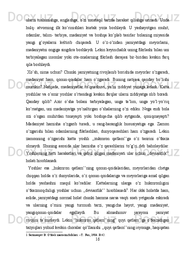 ularni tushunishga, anglashga, o’zi mustaqil tarzda harakat qilishga urinadi. Unda
hulq-   atvorning   ilk   ko’rinishlari   kurtak   yoza   boshlaydi.   U   yashayotgan   muhit,
odamlar,   talim-   tarbiya,   madaniyat   va   boshqa   ko’plab   tasirlar   bolaning   miyasida
yangi   g’oyalarni   keltirib   chiqaradi.   U   o’z-o’zidan   jamiyatdagi   meyorlarni,
madaniyatni ongiga singdira boshlaydi. Lekin keyinchalik uning fikrlashi bilan uni
tarbiyalagan   insonlar   yoki   ota-onalarning   fikrlash   darajasi   bir-biridan   keskin   farq
qila boshlaydi.          
  Xo’sh, nima uchun? Chunki jamiyatning rivojlanib borishida meyorlar o’zgaradi,
madaniyat   ham,   qonun-qoidalar   ham   o’zgaradi.   Buning   natijasi   qanday   bo’lishi
mumkin?  Natijada,   madaniyatlar   to’qnashuvi,   ya’ni   ziddiyat   yuzaga   keladi.  Katta
yoshlilar va o’smir yoshlar o’rtasidagi keskin farqlar ularni ziddiyatga olib boradi.
Qanday   qilib?   Axir   o’sha   bolani   tarbiyalagan,   unga   ta’lim,   unga   yo’l-yo’riq
ko’rsatgan,  uni  madaniyatga yo’naltirgan o’shalarning o’zi  ediku. Nega endi  bola
ozi   o’sgan   muhitdan   tonayapti   yoki   boshqacha   qilib   aytganda,   qoniqmayapti?
Madaniyat   hamisha   o’zgarib   turadi,   u   rang-baranglik   hususiyatiga   ega.   Zamon
o’zgarishi   bilan   odamlarning   fikrlashlari,   dunyoqarashlari   ham   o’zgaradi.   Lekin
zamonning   o’zgarishi   katta   yoshli   ,,xukmron   qatlam’’ga   o’z   tasirini   o’tkaza
olmaydi.   Shuning   asosida   ular   hamisha   o’z   qarashlarini   to’g’ri   deb   baholaydilar.
Yoshlarning hatti   harakatlari   va  qabul  qilgan  madaniyati  ular   uchun ,,deviantlik’’
holati hisoblanadi.         
  Yoshlar   esa   ,,hukmron   qatlam’’ning   qonun-qoidalaridan,   meyorlaridan   chetga
chiqqan holda o’z dunyolarida, o’z qonun-qoidalariga va meyorlariga amal qilgan
holda   yashashni   maqul   ko’radilar.   Kattalarning   ularga   o’z   hukmronligini
o’tkazmoqchiligi   yoshlar   uchun   ,,deviantlik’’   hisoblanadi 1
.   Har   ikki   holatda   ham,
aslida, jamiyatdagi normal holat chunki hamma narsa vaqti soati yetganda eskiradi
va   ularning   o’rnini   yangi   turmush   tarzi,   yangicha   hayot,   yangi   madaniyat,
yangiqonun-qoidalar           egallaydi.           Bu           almashinuv           jarayoni           jamiyat
rivojini  ta’minlaydi. Lekin “hukmron qatlam’’ning” quyi  qatlam’’ga o’tkazadigan
tazyiqlari yohud keskin choralar qo’llanishi ,,quyi qatlam’’ning isyoniga, haqiqatan
1  Sarimsoqov B. O’zbek marosim folklori. –T.: Fan, 1986. B.42. 
16  
  