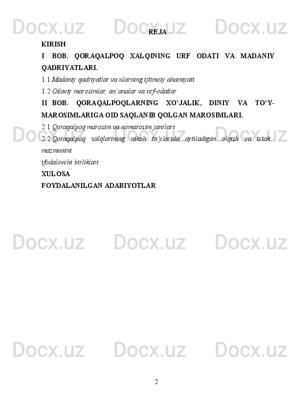 REJA
KIRISH  
I BOB.   QORAQALPOQ   XALQINING   URF   ODATI   VA   MADANIY
QADRIYATLARI. 
1.1 Madaniy qadriyatlar va ularning ijtimoiy ahamiyati 
1.2 Oilaviy marosimlar, an’analar va urf-odatlar 
II BOB.   QORAQALPOQLARNING   XO’JALIK,   DINIY   VA   TO’Y-
MAROSIMLARIGA OID SAQLANIB QOLGAN MAROSIMLARI. 
2.1 Qoraqalpoq marosim va nomarosim janrlari 
2.2 Qoraqalpoq   xalqlarining   nikoh   to’ylarida   aytiladigan   olqish   va   istak
mazmunini 
ifodalovchi birliklari 
XULOSA  
FOYDALANILGAN ADABIYOTLAR  
 
2  
  