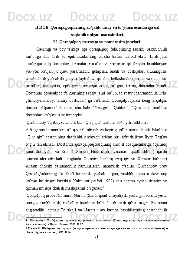  
II BOB. Qoraqalpoqlarning xo’jalik, diniy va to’y-marosimlariga oid
saqlanib qolgan marosimlari.
2.1 Qoraqalpoq marosim va nomarosim janrlari
Qadimgi   va   boy   tarixga   ega   qoraqalpoq   folklorining   asosini   baxshichilik
san’atiga   doir   lirik   va   epik   asarlarning   barcha   turlari   tashkil   etadi.   Lirik   janr
asarlariga   xalq   dostonlari,   termalar,   matallar   va   marosim   q о ’shiqlari   hisoblangan
yor-yor,   xaujar,   j о ’qlov,   yaramazon,   gulapsan,   badik   va   boshqalar,   shuningdek,
baxshichilik y о ’nalishiga aytis (aytishuv, q о ’shiq-bellashuvlar), matal va maqollar,
masallar,   tez   aytish;   epik   janr   asarlariga   ertak,   t о ’lgov,   terma,   dostonlar   kiradi.
Dostonlar qoraqalpoq folklorining asosiy janri b о ’lib, t о ’rt tur (qahramonlik, lirik,
ijtimoiy-maishiy,   tarixiy   dostonlar)   ga   b о ’linadi.   Qoraqalpoqlarda   keng   tarqalgan
doston   “Alpamis”   dostoni,   shu   kabi   “Yedige”,   “Qublon”,   “Qirq   qiz”   mashhur
dostonlari k о ’ylanib kelinmoqda 1
.        
 Qurbonboy Tojiboyevdan ilk bor “Qirq qiz” dostoni 1940 yili folklorist 
A.Begimov tomonidan t о ’liq yozib olinadi va keyingi yillar nashr etiladi. Mashhur
“Qirq qiz”  dostonining  dastlabki   kuylovchilaridan  biri   sifatida jirov Jiyen  Tog’ay
о ’g’li tan olinadi. Dostonda qoraqalpoq xalqining chet el bosqinchilariga (qalmoq
xoni   Surtaysho   va   Eron   hukmroni   Nodirshoh,   umuman,   qizilboshlilar)   qarshi
kurashi   aks   ettiriladi,   janglarda   Guloyim   boshliq   qirq   qiz   va   Xorazm   bahodiri
Arslon   cheksiz   qahramonlik   namunalarini   namoyish   etadilar.   Qurbonboy   jirov
Qorqalg’istonning   T о ’rtk о ’l   tumanida   yashab   о ’tgan,   yoshlik   onlari   u   davrining
k о ’zga   k о ’ringan   baxshisi   Xolmurot   (vafoti   1902)   dan   doston   aytish   sirlarini   va
qisman musiqa chalish mashqlarini  о ’rganadi 2
.      
 Qorqalpoq jirovi Xolmurot Nurota (Samarqand viloyati) da yashagan va shu yerda
umrguzaronlik   qilib,   mahalliy   baxshilar   bilan   bordi-keldi   qilib   turgan.   Bu   shuni
anglatadiki,   demak   T о ’rtk о ’l   va   Nurota   jirov   hamda   baxshilarining   dostonchilik
1   Нуржанов   П .   Ҳәзирги   қарақалпақ   романы   поэтикасы   ( Композициялық   ҳәм   жанрлық - стильлик
згешеликлериӛ ). –  Н кис	ӛ :  Билим , 2008. B.27. 
2   Есенов   Ж .  Шеберликтиң   сырлары  ( ҳәзирги   қарақалпақ   повестьлеринде   к ркем	
ӛ   психологизм   проблемасы ). – 
Н кис	
ӛ :  Қарақалпақстан , 1986. B.34. 
21  
  