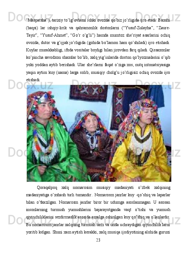 “Maspatsha”), tarixiy t о ’lg’ovlarni ichki ovozda q о ’biz j о ’rligida ijro etadi. Baxshi
(baqsi)   lar   ishqiy-lirik   va   qahramonlik   dostonlarni   (“Yusuf-Zulayha”,   “Zaure-
Tayir”,   “Yusuf-Ahmet”,   “G о ’r   о ’g’li”)   hamda   mumtoz   she’riyat   asarlarini   ochiq
ovozda, dutor va g’ijjak j о ’rligida (gohida b о ’lamon ham q о ’shiladi) ijro etishadi.
Kuylar murakkabligi, ifoda vositalar boyligi bilan jirovdan farq qiladi. Qissaxonlar
k о ’pincha savodxon shaxslar b о ’lib, xalq yig’inlarida doston q о ’lyozmalarini  о ’qib
yoki yoddan aytib berishadi. Ular she’rlarni faqat   о ’ziga xos, nutq intonatsiyasiga
yaqin aytim kuy (nama)  larga solib, musiqiy cholg’u j о ’rligisiz ochiq ovozda ijro
etishadi. 
 
Qoraqalpoq   xalq   nomarosim   musiqiy   madaniyati   о ’zbek   xalqining
madaniyatiga   о ’xshash turli tumandir.. Nomarosm janrlar kuy -q о ’shiq va laparlar
bilan   о ’tkazilgan.   Nomarosm   janrlar   biror   bir   udumga   asoslanmagan.   U   asosan
insonlarning   turmush   yumushlarini   bajarayotganda   vaqt   о ’tishi   va   yumush
qiyinchiliklarini sezdirmaslik asosida amalga oshirilgan kuy q о ’shiq va  о ’lanlardir.
Bu nomarosim janrlar xalqning turmush tarzi va unda uchraydigan qiyinchilik larni
yoritib kelgan. Shuni xam aytish kerakki, xalq musiqa ijodiyotining alohida guruxi
23  
  