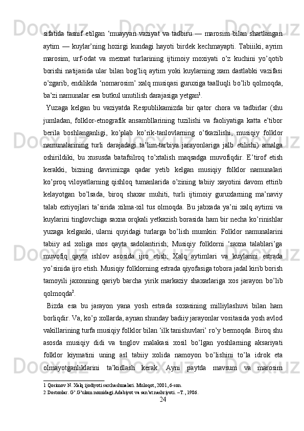sifatida   tasnif   etilgan   ‘muayyan   vaziyat   va   tadbiru   —   marosim   bilan   shartlangan
aytim   —   kuylar’ning   hozirgi   kundagi   hayoti   birdek   kechmayapti.   Tabiiiki,   ayrim
marosim,   urf-odat   va   mexnat   turlarining   ijtimoiy   moxiyati   о ’z   kuchini   y о ’qotib
borishi   natijasida   ular   bilan   bog’liq   aytim   yoki   kuylarning   xam   dastlabki   vazifasi
о ’zgarib, endilikda ‘nomarosim’ xalq musiqasi guruxiga taalluqli b о ’lib qolmoqda,
ba’zi namunalar esa butkul unutilish darajasiga yetgan 1
.     
  Yuzaga   kelgan   bu   vaziyatda   Respublikamizda   bir   qator   chora   va   tadbirlar   (shu
jumladan,   folklor-etnografik   ansambllarining   tuzilishi   va   faoliyatiga   katta   e’tibor
berila   boshlanganligi,   k о ’plab   k о ’rik-tanlovlarning   о ’tkazilishi,   musiqiy   folklor
namunalarining   turli   darajadagi   ta’lim-tarbiya   jarayonlariga   jalb   etilishi)   amalga
oshirildiki,   bu   xususda   batafsilroq   t о ’xtalish   maqsadga   muvofiqdir.   E’tirof   etish
kerakki,   bizning   davrimizga   qadar   yetib   kelgan   musiqiy   folklor   namunalari
k о ’proq   viloyatlarning   qishloq   tumanlarida   о ’zining   tabiiy   xayotini   davom   ettirib
kelayotgan   b о ’lsada,   biroq   shaxar   muhiti,   turli   ijtimoiy   guruxlarning   ma’naviy
talab   extiyojlari   ta’sirida   xilma-xil   tus   olmoqda.   Bu   jabxada   ya’ni   xalq   aytimi   va
kuylarini tinglovchiga saxna orqkali yetkazish borasida ham bir necha k о ’rinishlar
yuzaga   kelganki,   ularni   quyidagi   turlarga   b о ’lish   mumkin:   Folklor   namunalarini
tabiiy   asl   xoliga   mos   qayta   sadolantirish;   Musiqiy   folklorni   ‘saxna   talablari’ga
muvofiq   qayta   ishlov   asosida   ijro   etish;   Xalq   aytimlari   va   kuylarini   estrada
y о ’sinida ijro etish. Musiqiy folklorning estrada qiyofasiga tobora jadal kirib borish
tamoyili   jaxonning   qariyb   barcha   yirik   markaziy   shaxarlariga   xos   jarayon   b о ’lib
qolmoqda 2
.   
  Bizda   esa   bu   jarayon   yana   yosh   estrada   soxasining   milliylashuvi   bilan   ham
borliqdir. Va, k о ’p xollarda, aynan shunday badiiy jarayonlar vositasida yosh avlod
vakillarining turfa musiqiy folklor bilan ‘ilk tanishuvlari’ r о ’y bermoqda. Biroq shu
asosda   musiqiy   didi   va   tinglov   malakasi   xosil   b о ’lgan   yoshlarning   aksariyati
folklor   kiymatini   uning   asl   tabiiy   xolida   namoyon   b о ’lishini   t о ’la   idrok   eta
olmayotganliklarini   ta’kidlash   kerak.   Ayni   paytda   mavsum   va   marosim
1  Qosimov N. Xalq ijodiyoti sarchashmalari. Muloqot, 2001, 6-son. 
2  Dostonlar. G’.G’ulom nomidagi Adabiyot va san’at nashriyoti. –T., 1986. 
24  
  