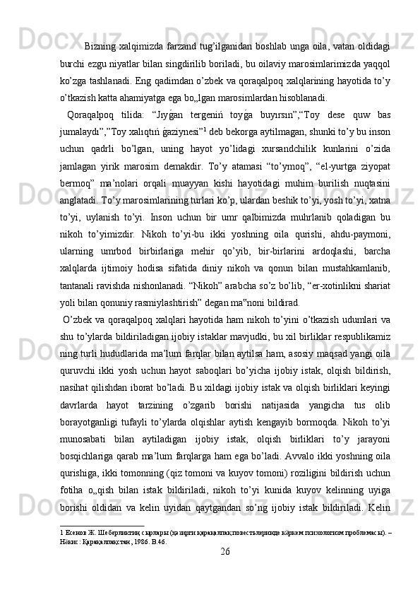 Bizning xalqimizda farzand tug’ilganidan boshlab unga oila, vatan oldidagi
burchi ezgu niyatlar bilan singdirilib boriladi, bu oilaviy marosimlarimizda yaqqol
ko’zga tashlanadi. Eng qadimdan o’zbek va qoraqalpoq xalqlarining hayotida to’y
o’tkazish katta ahamiyatga ega bo„lgan marosimlardan hisoblanadi.   
  Qoraqalpoq   tilida:   “Jıyg?an   tergeniń   toy	g?a   buyırsın”,“Toy   dese   quw   bas
jumalaydı”,”Toy xalıqtıń 	
g?aziynesi” 1
 deb bekorga aytilmagan, shunki to’y bu inson
uchun   qadrli   bo’lgan,   uning   hayot   yo’lidagi   xursandchilik   kunlarini   o’zida
jamlagan   yirik   marosim   demakdir.   To’y   atamasi   “to’ymoq”,   “el-yurtga   ziyopat
bermoq”   ma’nolari   orqali   muayyan   kishi   hayotidagi   muhim   burilish   nuqtasini
anglatadi. To’y marosimlarining turlari ko’p, ulardan beshik to’yi, yosh to’yi, xatna
to’yi,   uylanish   to’yi.   Inson   uchun   bir   umr   qalbimizda   muhrlanib   qoladigan   bu
nikoh   to’yimizdir.   Nikoh   to’yi-bu   ikki   yoshning   oila   qurishi,   ahdu-paymoni,
ularning   umrbod   birbirlariga   mehir   qo’yib,   bir-birlarini   ardoqlashi,   barcha
xalqlarda   ijtimoiy   hodisa   sifatida   diniy   nikoh   va   qonun   bilan   mustahkamlanib,
tantanali ravishda nishonlanadi. “Nikoh” arabcha so’z bo’lib, “er-xotinlikni shariat
yoli bilan qonuniy rasmiylashtirish” degan ma noni bildirad.        	
‟
  O’zbek va qoraqalpoq xalqlari hayotida ham nikoh to’yini o’tkazish udumlari va
shu to’ylarda bildiriladigan ijobiy istaklar mavjudki, bu xil birliklar respublikamiz
ning turli hududlarida ma’lum farqlar bilan aytilsa ham, asosiy maqsad yangi oila
quruvchi   ikki   yosh   uchun   hayot   saboqlari   bo’yicha   ijobiy   istak,   olqish   bildirish,
nasihat qilishdan iborat bo’ladi. Bu xildagi ijobiy istak va olqish birliklari keyingi
davrlarda   hayot   tarzining   o’zgarib   borishi   natijasida   yangicha   tus   olib
borayotganligi   tufayli   to’ylarda   olqishlar   aytish   kengayib   bormoqda.   Nikoh   to’yi
munosabati   bilan   aytiladigan   ijobiy   istak,   olqish   birliklari   to’y   jarayoni
bosqichlariga qarab ma’lum farqlarga ham ega bo’ladi. Avvalo ikki yoshning oila
qurishiga, ikki tomonning (qiz tomoni va kuyov tomoni) roziligini bildirish uchun
fotiha   o„qish   bilan   istak   bildiriladi,   nikoh   to’yi   kunida   kuyov   kelinning   uyiga
borishi   oldidan   va   kelin   uyidan   qaytgandan   so’ng   ijobiy   istak   bildiriladi.   Kelin
1   Есенов   Ж .  Шеберликтиң   сырлары  ( ҳәзирги   қарақалпақ   повестьлеринде   к ркем	
ӛ   психологизм   проблемасы ). – 
Н кис	
ӛ :  Қарақалпақстан , 1986. B.46. 
26  
  