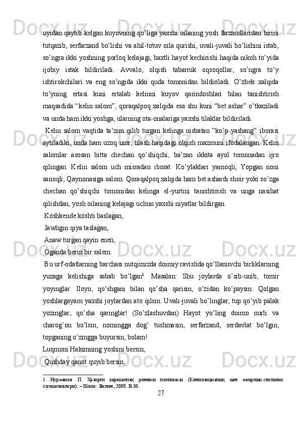 uyidan qaytib kelgan kuyovning qo’liga yaxshi oilaning yosh farzandlaridan birini
tutqazib, serfarzand bo’lishi va ahil-totuv oila qurishi, uvali-juvali bo’lishini istab,
so’ngra ikki yoshning porloq kelajagi, baxtli hayot kechirishi haqida nikoh to’yida
ijobiy   istak   bildiriladi.   Avvalo,   olqish   tabarruk   oqsoqollar,   so’ngra   to’y
ishtirokchilari   va   eng   so’ngida   ikki   quda   tomonidan   bildiriladi.   O’zbek   xalqida
to’yning   ertasi   kuni   ertalab   kelinni   kuyov   qarindoshlari   bilan   tanishtirish
maqsadida “kelin salom”, qoraqalpoq xalqida esa shu kuni “bet ashar” o’tkaziladi
va unda ham ikki yoshga, ularning ota-onalariga yaxshi tilaklar bildiriladi.      
  Kelin   salom   vaqtida   ta’zim   qilib   turgan   kelinga   nisbatan   “ko’p   yashang”   iborasi
aytiladiki, unda ham uzoq umr, tilash haqidagi olqish mazmuni ifodalangan. Kelin
salomlar   asosan   bitta   chechan   qo’shiqchi,   ba’zan   ikkita   ayol   tomonadan   ijro
qilingan.   Kelin   salom   uch   misradan   iborat.   Ko’ylaklari   yamoqli,   Yopgan   noni
sanoqli, Qaynonasiga salom. Qoraqalpoq xalqida ham bet ashardı shoir yoki so’zga
chechan   qo’shiqchi   tomonidan   kelinga   el-yurtini   tanishtirish   va   unga   nasihat
qilishdan, yosh oilaning kelajagi uchun yaxshi niyatlar bildirgan.   
 Kóshkende kóshti baslag?an,        
 Jawligin qiya tasla	
g?an,         
 Anaw tur	
g?an qayin eneń,        
 O	
g?anda beriń bir salem.         
 Bu urf-odatlarning barchasi nutqimizda doimiy ravishda qo’llanuvchi birliklarning
yuzaga   kelishiga   sabab   bo’lgan 1
.   Masalan:   Shu   joylarda   o’sib-unib,   tomir
yoyinglar.   Iloyo,   qo’shgani   bilan   qo’sha   qarisin,   o’zidan   ko’paysin.   Qolgan
yoshlargayam yaxshi joylardan ato qilsin. Uvali-juvali bo’linglar, tup qo’yib palak
yozinglar,   qo’sha   qaringlar!   (So’zlashuvdan)   Hayot   yo’ling   doimo   nurli   va
charog’on   bo’lsin,   nomingga   dog’   tushmasin,   serfarzand,   serdavlat   bo’lgin,
topganing o’zingga buyursin, bolam!        
Luqmoni Hakimning yoshini bersin,       
 Qushday qanot quyib bersin,         
1   Нуржанов   П .   Ҳәзирги   қарақалпақ   романы   поэтикасы   ( Композициялық   ҳәм   жанрлық - стильлик
згешеликлери	
ӛ ). –  Н кис	ӛ :  Билим , 2008.  B.30. 
27  
  