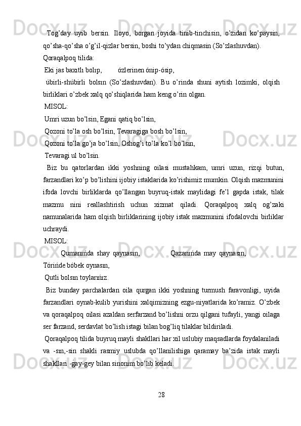   Tog’day   uyib   bersin.   Iloyo,   borgan   joyida   tinib-tinchisin,   o’zidan   ko’paysin,
qo’sha-qo’sha o’g’il-qizlar bersin, boshi to’ydan chiqmasin (So’zlashuvdan). 
Qoraqalpoq tilida:          
 Eki jas baxıtlı bolıp,         ózlerinen ónip-ósip,         
  úbirli-shúbirli   bolsın   (So’zlashuvdan).   Bu   o’rinda   shuni   aytish   lozimki,   olqish
birliklari o’zbek xalq qo’shiqlarida ham keng o’rin olgan.    
 MISOL:           
 Umri uzun bo’lsin, Egani qatiq bo’lsin,      
 Qozoni to’la osh bo’lsin, Tevaragiga bosh bo’lsin,    
 Qozoni to’la go’ja bo’lsin, Oshog’i to’la ko’l bo’lsin,   
 Tevaragi ul bo’lsin.         
  Biz   bu   qatorlardan   ikki   yoshning   oilasi   mustahkam,   umri   uzun,   rizqi   butun,
farzandlari ko’p bo’lishini ijobiy istaklarida ko’rishimiz mumkin. Olqish mazmunini
ifoda   lovchi   birliklarda   qo’llangan   buyruq-istak   maylidagi   fe’l   gapda   istak,   tilak
mazmu   nini   reallashtirish   uchun   xizmat   qiladi.   Qoraqalpoq   xalq   og’zaki
namunalarida ham olqish birliklarining ijobiy istak mazmunini ifodalovchi birliklar
uchraydi.           
 MISOL:  
Qumanıńda   shay   qaynasın,                     Qazanıńda   may   qaynasın,
Tórińde bóbek oynasın,         
 Qutli bolsın toylarıńız.          
  Biz   bunday   parchalardan   oila   qurgan   ikki   yoshning   turmush   faravonligi,   uyida
farzandlari   oynab-kulib   yurishini   xalqimizning  ezgu-niyatlarida   ko’ramiz.  O’zbek
va qoraqalpoq oilasi azaldan serfarzand bo’lishni orzu qilgani tufayli, yangi oilaga
ser farzand, serdavlat bo’lish istagi bilan bog’liq tilaklar bildiriladi.   
 Qoraqalpoq tilida buyruq mayli shakllari har xil uslubiy maqsadlarda foydalaniladi
va   -sın,-sin   shakli   rasmiy   uslubda   qo’llanilishiga   qaramay   ba’zida   istak   mayli
shakllari -g?ay-gey bilan sinonim bo’lib keladi.      
 
28  
  