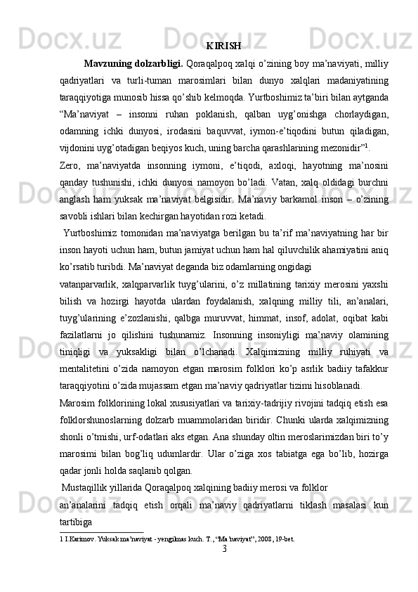 KIRISH
Mavzuning dolzarbligi.   Qoraqalpoq xalqi o’zining boy ma’naviyati, milliy
qadriyatlari   va   turli-tuman   marosimlari   bilan   dunyo   xalqlari   madaniyatining
taraqqiyotiga munosib hissa qo’shib kelmoqda. Yurtboshimiz ta’biri bilan aytganda
“Ma’naviyat   –   insonni   ruhan   poklanish,   qalban   uyg’onishga   chorlaydigan,
odamning   ichki   dunyosi,   irodasini   baquvvat,   iymon-e’tiqodini   butun   qiladigan,
vijdonini uyg’otadigan beqiyos kuch, uning barcha qarashlarining mezonidir” 1
. 
Zero,   ma’naviyatda   insonning   iymoni,   e’tiqodi,   axloqi,   hayotning   ma’nosini
qanday   tushunishi,   ichki   dunyosi   namoyon   bo’ladi.   Vatan,   xalq   oldidagi   burchni
anglash   ham   yuksak   ma’naviyat   belgisidir.   Ma’naviy   barkamol   inson   –   o’zining
savobli ishlari bilan kechirgan hayotidan rozi ketadi.     
  Yurtboshimiz   tomonidan   ma’naviyatga   berilgan   bu   ta’rif   ma’naviyatning   har   bir
inson hayoti uchun ham, butun jamiyat uchun ham hal qiluvchilik ahamiyatini aniq
ko’rsatib turibdi. Ma’naviyat deganda biz odamlarning ongidagi 
vatanparvarlik,   xalqparvarlik   tuyg’ularini,   o’z   millatining   tarixiy   merosini   yaxshi
bilish   va   hozirgi   hayotda   ulardan   foydalanish,   xalqning   milliy   tili,   an’analari,
tuyg’ularining   e’zozlanishi,   qalbga   muruvvat,   himmat,   insof,   adolat,   oqibat   kabi
fazilatlarni   jo   qilishini   tushunamiz.   Insonning   insoniyligi   ma’naviy   olamining
tiniqligi   va   yuksakligi   bilan   o’lchanadi.   Xalqimizning   milliy   ruhiyati   va
mentalitetini   o’zida   namoyon   etgan   marosim   folklori   ko’p   asrlik   badiiy   tafakkur
taraqqiyotini o’zida mujassam etgan ma’naviy qadriyatlar tizimi hisoblanadi. 
Marosim folklorining lokal xususiyatlari va tarixiy-tadrijiy rivojini tadqiq etish esa
folklorshunoslarning  dolzarb muammolaridan biridir.  Chunki   ularda  xalqimizning
shonli o’tmishi, urf-odatlari aks etgan. Ana shunday oltin meroslarimizdan biri to’y
marosimi   bilan   bog’liq   udumlardir.   Ular   o’ziga   xos   tabiatga   ega   bo’lib,   hozirga
qadar jonli holda saqlanib qolgan.        
 Mustaqillik yillarida Qoraqalpoq xalqining badiiy merosi va folklor 
an’analarini   tadqiq   etish   orqali   ma’naviy   qadriyatlarni   tiklash   masalasi   kun
tartibiga 
1  I.Karimov. Yuksak ma’naviyat - yengilmas kuch. T., “Ma’naviyat”, 2008, 19-bet. 
3  
  