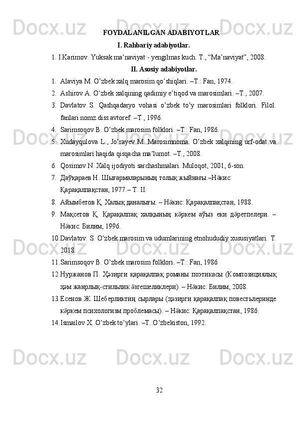 FOYDALANILGAN ADABIYOTLAR
I. Rahbariy adabiyotlar. 
1.   I.Karimov. Yuksak ma’naviyat - yengilmas kuch. T., “Ma’naviyat”, 2008. 
II. Asosiy adabiyotlar.
1. Alaviya M. O’zbek xalq marosim qo’shiqlari. –T.: Fan, 1974.  
2. Ashirov A. O’zbek xalqining qadimiy e’tiqod va marosimlari. –T., 2007.  
3. Davlatov   S.   Qashqadaryo   vohasi   o’zbek   to’y   marosimlari   folklori.   Filol.
fanlari nomz.diss.avtoref. –T., 1996. 
4. Sarimsoqov B. O’zbek marosim folklori. –T.: Fan, 1986.  
5. Xudayqulova  L.,  Jo’rayev  M.  Marosimnoma.  O’zbek  xalqining urf-odat   va
marosimlari haqida qisqacha ma’lumot. –T., 2008.  
6. Qosimov N. Xalq ijodiyoti sarchashmalari.  Muloqot, 2001, 6-son. 
7. Дaўқараев Н. Шығармаларының толық жыйнағы.–Н кис: ӛ
Қарақалпақстан, 1977.– Т. II.  
8. Айымбетов Қ. Халық даналығы. – Н кис: Қарақалпақстан, 1988.  	
ӛ
9. Мақсетов   Қ.   Қарақалпақ   халқының   к ркем   аўыз   еки   д ретпелери.   –	
ӛ ӛ
Н кис: Билим, 1996.  	
ӛ
10. Davlatov. S. O’zbek marosim va udumlarining etnohududiy xususiyatlari.  T.
2018. 
11. Sarimsoqov B. O’zbek marosim folklori. –T.: Fan, 1986 
12. Нуржанов   П .   Ҳәзирги   қарақалпақ   романы   поэтикасы   ( Композициялық
ҳәм   жанрлық - стильлик   згешеликлери	
ӛ ). –  Н кис	ӛ :  Билим , 2008.  
13. Есенов   Ж .   Шеберликтиң   сырлары   ( ҳәзирги   қарақалпақ   повестьлеринде
к ркем	
ӛ   психологизм   проблемасы ). –  Н кис	ӛ :  Қарақалпақстан , 1986.  
14. Ismailov X. O’zbek to’ylari. –T.:O’zbekiston, 1992. 
 
 
 
32  
  