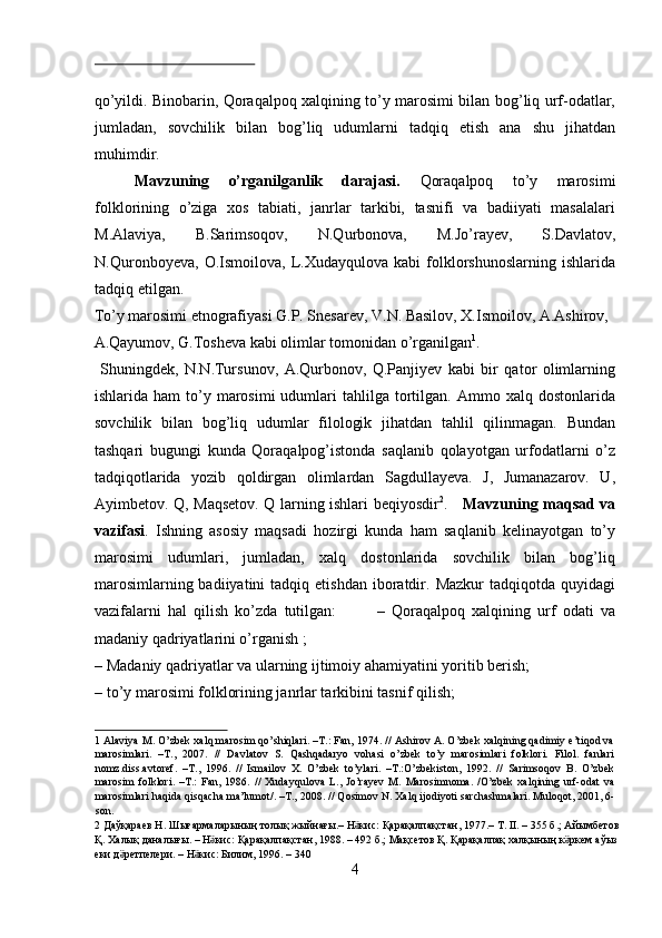  
qo’yildi. Binobarin, Qoraqalpoq xalqining to’y marosimi bilan bog’liq urf-odatlar,
jumladan,   sovchilik   bilan   bog’liq   udumlarni   tadqiq   etish   ana   shu   jihatdan
muhimdir.          
Mavzuning   o’rganilganlik   darajasi.   Qoraqalpoq   to’y   marosimi
folklorining   o’ziga   xos   tabiati,   janrlar   tarkibi,   tasnifi   va   badiiyati   masalalari
M.Alaviya,   B.Sarimsoqov,   N.Qurbonova,   M.Jo’rayev,   S.Davlatov,
N.Quronboyeva,   O.Ismoilova,   L.Xudayqulova   kabi   folklorshunoslarning   ishlarida
tadqiq etilgan. 
To’y marosimi etnografiyasi G.P. Snesarev, V.N. Basilov, X.Ismoilov, A.Ashirov, 
A.Qayumov, G.Tosheva kabi olimlar tomonidan o’rganilgan 1
.   
  Shuningdek,   N.N.Tursunov,   A.Qurbonov,   Q.Panjiyev   kabi   bir   qator   olimlarning
ishlarida  ham  to’y  marosimi  udumlari   tahlilga  tortilgan.  Ammo  xalq  dostonlarida
sovchilik   bilan   bog’liq   udumlar   filologik   jihatdan   tahlil   qilinmagan.   Bundan
tashqari   bugungi   kunda   Qoraqalpog’istonda   saqlanib   qolayotgan   urfodatlarni   o’z
tadqiqotlarida   yozib   qoldirgan   olimlardan   Sagdullayeva.   J,   Jumanazarov.   U,
Ayimbetov. Q, Maqsetov. Q larning ishlari beqiyosdir 2
.      Mavzuning maqsad va
vazifasi .   Ishning   asosiy   maqsadi   hozirgi   kunda   ham   saqlanib   kelinayotgan   to’y
marosimi   udumlari,   jumladan,   xalq   dostonlarida   sovchilik   bilan   bog’liq
marosimlarning  badiiyatini  tadqiq  etishdan   iboratdir.  Mazkur  tadqiqotda   quyidagi
vazifalarni   hal   qilish   ko’zda   tutilgan:             –   Qoraqalpoq   xalqining   urf   odati   va
madaniy qadriyatlarini o’rganish ;  
– Madaniy qadriyatlar va ularning ijtimoiy ahamiyatini yoritib berish; 
– to’y marosimi folklorining janrlar tarkibini tasnif qilish;   
1  Alaviya M. O’zbek xalq marosim qo’shiqlari. –T.: Fan, 1974. // Ashirov A. O’zbek xalqining qadimiy e’tiqod va
marosimlari.   –T.,   2007.   //   Davlatov   S.   Qashqadaryo   vohasi   o’zbek   to’y   marosimlari   folklori.   Filol.   fanlari
nomz.diss.avtoref.   –T.,   1996.   //   Ismailov   X.   O’zbek   to’ylari.   –T.:O’zbekiston,   1992.   //   Sarimsoqov   B.   O’zbek
marosim   folklori.   –T.:   Fan,   1986.   //   Xudayqulova   L.,   Jo’rayev   M.   Marosimnoma.   /O’zbek   xalqining   urf-odat   va
marosimlari haqida qisqacha ma’lumot/. –T., 2008. // Qosimov N. Xalq ijodiyoti sarchashmalari. Muloqot, 2001, 6-
son. 
2   Д a ўқараев   Н .  Шығармаларының   толық   жыйнағы .–  Н кисӛ :  Қарақалпақстан , 1977.–  Т . II. – 355  б .;  Айымбетов  
Қ .  Халық   даналығы . –  Н кис	
ӛ :  Қарақалпақстан , 1988. – 492  б .;  Мақсетов   Қ .  Қарақалпақ   халқының   к ркем	ӛ   аўыз  
еки   д ретпелери	
ӛ . –  Н кис	ӛ :  Билим , 1996. – 340 
4  
  