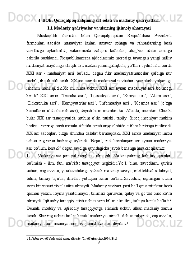 I  BOB. Qoraqalpoq xalqining urf odati va madaniy qadriyatlari.
1.1 Madaniy qadriyatlar va ularning ijtimoiy ahamiyati
Mustaqillik   sharofati   bilan   Qoraqalpoqiston   Respublikasi   Prezidenti
farmonlari   asosida   manaviyat   ishlari   ustuvor   sohaga   va   rahbarlarning   bosh
vazifasiga   aylantirildi,   vatanimizda   xalqaro   tadbirlar,   ulug’vor   ishlar   amalga
oshirila boshlandi.  Respublikamizda  ajdodlarimiz merosiga  tayangan  yangi  milliy
madaniyat maydonga chiqdi. Bu madaniyatningistiqboli, yo’llari oydinlasha bordi.
XXI   asr   -   madaniyat   asri   bo’ladi,   degan   fikr   madaniyatshunoslar   qalbiga   nur
sochib, iliqlik olib keldi. XX asr oxirida madaniyat navbahori yaqinlashayotganiga
ishonch   hosil   qildik.Xo’sh,   nima   uchun   XXI   asr   aynan   madaniyat   asri   bo’lmogi
kerak?   XXI   asrni   ‘Texnika   asri’,   ‘Iqtisodiyot   asri’,   ‘Kimyo   asri’,   ‘Atom   asri’,
‘Elektronika   asri’,   ‘Kompyuterlar   asri’,   ‘Informasiya   asri’,   ‘Kosmos   asri’   (o’zga
koinotlarni   o’zlashtirish   asri),   deyish   ham   mumkin-ku!   Albatta,   mumkin.   Chunki
bular   XX   asr   taraqqiyotida   muhim   o’rin   tutishi,   tabiiy.   Biroq   insoniyat   muhim
hodisa - narsaga bosh masala sifatida qarab unga alohida e’tibor berishga intilinadi.
XX   asr   saboqlari   bizga   shundan   dalolat   bermoqdaki,   XXI   asrda   madaniyat   inson
uchun   eng   zarur   hodisaga   aylandi.   ‘Nega’,   endi   boshlangan   asr   aynan   madaniyat
asri bo’lishi kerak?’ degan savolga quyidagicha javob berishga harakat qilamiz:    
1. Madaniyatsiz   jamiyat   rivojlana   olmaydi.   Madaniyatning   tarkibiy   qismlari
bo’lmish   -   ilm,   fan,   ma’rifat   taraqqiyot   negizidir.Yo’l,   bino,   zavodlarni   qurish
uchun, eng avvalo, yaratuvchilarga yuksak madaniy saviya, intellektual salohiyat,
bilim,   tarixiy   tajriba,   ilm-fan   yutuqlari   zarur   bo’ladi.Savodsiz,   uqimagan   odam
xech bir sohani rivojlantira olmaydi. Madaniy saviyasi past bo’lgan arxitektor hech
qachon yaxshi loyiha yaratolmaydi, bilimsiz quruvchi, qulay va go’zal bino ko’ra
olmaydi. Iqtisodiy taraqqiy etish uchun xam bilim, ilm-fan, tarbiya kerak bo’ladi 1
.
Demak,   moddiy   va   iqtisodiy   taraqqiyotga   erishish   uchun   ulkan   madaniy   zamin
kerak. Shuning uchun bo’lsa kerak ‘madaniyat nima?’ deb so’ralganda, eng avvalo,
madaniyat bu - insoniyatning rivojlanish darajasi deyiladi!    
1  I. Jabborov. «O‘zbek xalqi etnografiyasi». T.: «O‘qituvchi»,1994. B.15. 
6  
  