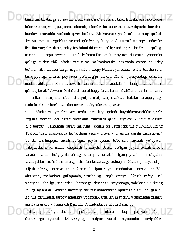 tunashsa, bir-biriga zo’ravonlik ishlatsa ota o’z bolalari bilan kelishmasa, akaukalar
bilan urishsa, mol, pul, amal talashib, odamlar bir-birlarini o’ldirishgacha borishsa,
bunday   jamiyatda   yashash   qiyin   bo’ladi.   Ma’naviyati   puch   arboblarning   qo’lida
fan   va   texnika   ezgulikka   xizmat   qiladimi   yoki   yovuzlikkami?   Ahloqsiz   odamlar
ilm-fan natijalaridan qanday foydalanishi mumkin?Iqtisod taqdiri hudbinlar qo’liga
tushsa,   u   kimga   xizmat   qiladi?   Informatika   va   kompyuter   sistemasi   yomonlar
qo’liga   tushsa-chi?   Madaniyatsiz   va   ma’naviyatsiz   jamiyatda   aynan   shunday
bo’ladi. Shu sababli bizga eng avvalo ahloqiy Madaniyat lozim. Bular barcha soha
taraqqiyotiga   zamin,   poydevor   bo’lmog’pi   darkor.   Xo’sh,   jamiyatdagi   odamlar
odobli,   ahloqli,   mehr-muruvvatli,   farosatli,   halol,   adolatli   bo’lmog’i   uchun   nima
qilmoq kerak? Avvalo, kishilarda bu ahloqiy fazilatlarni, shakllantiruvchi madaniy
-   omillar   -   ilm,   ma’rifat,   adabiyot,   san’at,   din,   mafkura   kabilar   taraqqiyotiga
alohida e’tibor berib, ulardan samarali foydalanmoq zarur. 
4. Madaniyat   yetishmagan   joyda   tinchlik   yo’qoladi,   hayotdayovuzlikka   qarshi
ezgulik,   yomonlikka   qarshi   yaxshilik,   zulmatga   qarshi   ziyokorlik   doimiy   kurash
olib  borgan.  ‘Jaholatga   qarshi   ma’rifat’,  degan   edi   Prezidentimiz.YUNESKOning
Toshkentdagi   sessiyasida   ko’tarilgan   asosiy   g’oya   -   ‘Urushga   qarshi   madaniyat!’
bo’ldi.   Darhaqiqat,   urush   bo’lgan   joyda   qonlar   to’kiladi,   tinchlik   yo’qoladi,
dehqonchilik   va   ishlab   chiqarish   to’xtaydi.   Urush   bo’lgan   joyda   ochlik   hukm
suradi, odamlar ko’payishi o’rniga kamayadi, urush bo’lgan joyda bolalar o’qishni
tashlaydilar, ma’rifat inqirozga, ilm-fan tanazzulga uchraydi. Xullas, jamiyat olg’a
siljish   o’rniga   orqaga   ketadi.Urush   bo’lgan   joyda   madaniyat   jonsizlanadi.Va,
aksincha,   madaniyat   gullaganda,   urushning   urug’i   quriydi.   Urush   tufayli   gul
vodiylar - cho’lga, shaharlar – harobaga, davlatlar - vayronaga, xalqlar bir-birining
quliga   aylanadi.’Bizning   umumiy   sivilizatsiyamizning   ajralmas   qismi   bo’lgan   bu
ko’hna zamindagi tarixiy madaniy yodgorliklarga urush tufayli yetkazilgan zararni
aniqlash qiyin’ - degan edi Birinchi Prezidentimiz Islom Karimov.    
  Madaniyat   tufayli   cho’llar   -   gulistonga,   harobalar   –   bog’larga,   vayronalar   -
shaharlarga   aylandi.   Madaniyatga   intilgan   yurtda   hiyobonlar,   saylgohlar,
8  
  