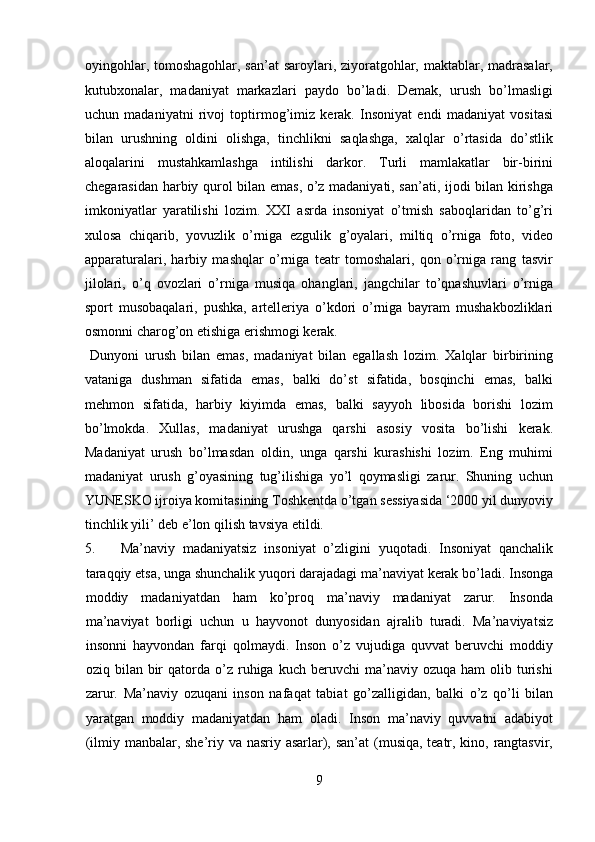 oyingohlar, tomoshagohlar, san’at saroylari, ziyoratgohlar, maktablar, madrasalar,
kutubxonalar,   madaniyat   markazlari   paydo   bo’ladi.   Demak,   urush   bo’lmasligi
uchun   madaniyatni   rivoj   toptirmog’imiz   kerak.   Insoniyat   endi   madaniyat   vositasi
bilan   urushning   oldini   olishga,   tinchlikni   saqlashga,   xalqlar   o’rtasida   do’stlik
aloqalarini   mustahkamlashga   intilishi   darkor.   Turli   mamlakatlar   bir-birini
chegarasidan harbiy qurol bilan emas, o’z madaniyati, san’ati, ijodi bilan kirishga
imkoniyatlar   yaratilishi   lozim.   XXI   asrda   insoniyat   o’tmish   saboqlaridan   to’g’ri
xulosa   chiqarib,   yovuzlik   o’rniga   ezgulik   g’oyalari,   miltiq   o’rniga   foto,   video
apparaturalari,   harbiy   mashqlar   o’rniga   teatr   tomoshalari,   qon   o’rniga   rang   tasvir
jilolari,   o’q   ovozlari   o’rniga   musiqa   ohanglari,   jangchilar   to’qnashuvlari   o’rniga
sport   musobaqalari,   pushka,   artelleriya   o’kdori   o’rniga   bayram   mushakbozliklari
osmonni charog’on etishiga erishmogi kerak.            
  Dunyoni   urush   bilan   emas,   madaniyat   bilan   egallash   lozim.   Xalqlar   birbirining
vataniga   dushman   sifatida   emas,   balki   do’st   sifatida,   bosqinchi   emas,   balki
mehmon   sifatida,   harbiy   kiyimda   emas,   balki   sayyoh   libosida   borishi   lozim
bo’lmokda.   Xullas,   madaniyat   urushga   qarshi   asosiy   vosita   bo’lishi   kerak.
Madaniyat   urush   bo’lmasdan   oldin,   unga   qarshi   kurashishi   lozim.   Eng   muhimi
madaniyat   urush   g’oyasining   tug’ilishiga   yo’l   qoymasligi   zarur.   Shuning   uchun
YUNESKO ijroiya komitasining Toshkentda o’tgan sessiyasida ‘2000 yil dunyoviy
tinchlik yili’ deb e’lon qilish tavsiya etildi. 
5. Ma’naviy   madaniyatsiz   insoniyat   o’zligini   yuqotadi.   Insoniyat   qanchalik
taraqqiy etsa, unga shunchalik yuqori darajadagi ma’naviyat kerak bo’ladi. Insonga
moddiy   madaniyatdan   ham   ko’proq   ma’naviy   madaniyat   zarur.   Insonda
ma’naviyat   borligi   uchun   u   hayvonot   dunyosidan   ajralib   turadi.   Ma’naviyatsiz
insonni   hayvondan   farqi   qolmaydi.   Inson   o’z   vujudiga   quvvat   beruvchi   moddiy
oziq  bilan  bir  qatorda  o’z  ruhiga   kuch  beruvchi   ma’naviy  ozuqa   ham   olib  turishi
zarur.   Ma’naviy   ozuqani   inson   nafaqat   tabiat   go’zalligidan,   balki   o’z   qo’li   bilan
yaratgan   moddiy   madaniyatdan   ham   oladi.   Inson   ma’naviy   quvvatni   adabiyot
(ilmiy manbalar, she’riy va nasriy asarlar), san’at  (musiqa, teatr, kino, rangtasvir,
9  
  