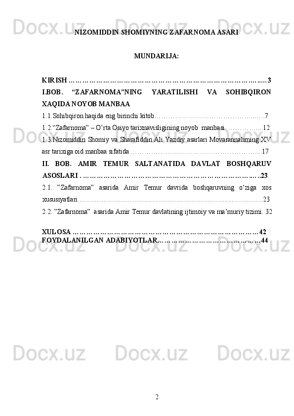 NIZOMIDDIN SHOMIYNING ZAFARNOMA ASARI 
MUNDARIJA:
KIRISH …………………………………………………………………….…..…3
I.BOB.   “ZAFARNOMA”NING   YARATILISHI   VA   SOHIBQIRON
XAQIDA NOYOB MANBAA
1.1. Sohibqiron haqida eng birinchi kitob……………………………………..…..7
1.2. “Zafarnoma” – O’rta Osiyo tarixnavisligining noyob  manbasi  …………....12
1.3. Nizomiddin Shomiy va Sharafiddin Ali Yazdiy asarlari Movarannahrning XV
asr tarixiga oid manbaa sifatida ………………………………………………....17
II.   BOB.   AMIR   TEMUR   SALTANATIDA   DAVLAT   BOSHQARUV
ASOSLARI .   ……………………………………………………………….…..23
2 . 1 .   ”Zafarnoma”   asarida   Amir   Temur   davrida   boshqar uvning   o‘ziga   xos
xususiyatlari...........................................................................................................23
2 .2.  ”Zafarnoma”  asarida  Amir Temur  davlati ning ijtimoiy  va ma’muriy  tizimi . 32
XULOSA ………………………………………………………………………42
FOYDALANILGAN ADABIYOTLAR………………………………………44
2 