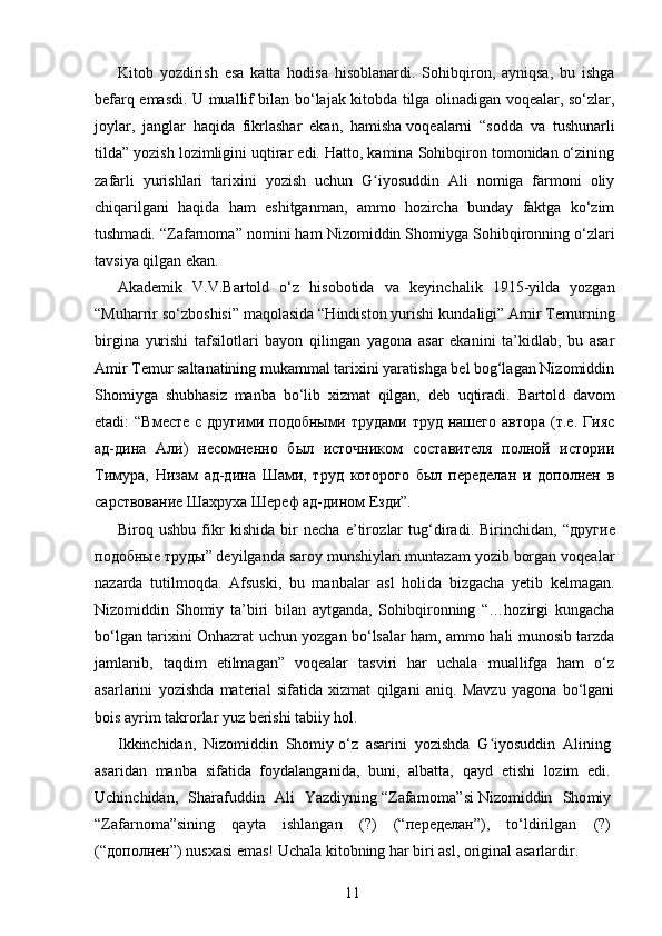 Kitob   yozdirish   esa   katta   hodisa   hisoblanardi.   Sohibqiron,   ayniqsa,   bu   ishga
befarq emasdi. U muallif bilan bo‘lajak kitobda tilga olinadigan voqealar, so‘zlar,
joylar,   jang lar   haqida   fikrlashar   ekan,   hamisha   voqea larni   “sodda   va   tushunarli
tilda” yozish lozimligini uqtirar edi. Hatto, kamina Sohibqiron tomonidan o‘zining
zafarli   yurishlari   tarixini   yozish   uchun   G iyosuddin   Ali   nomiga   farmoni   oliyʻ
chiqarilgani   haqida   ham   eshitganman,   ammo   hozircha   bunday   faktga   ko‘zim
tushmadi. “Zafarnoma” nomini ham Nizomiddin Shomiyga   Sohibqironning o‘zlari
tavsiya qilgan ekan.
Akademik   V.V.Bartold   o‘z   hisobotida   va   keyin chalik   1915-yilda   yozgan
“Muharrir so‘z boshisi” maqolasida “Hindiston yurishi kun daligi” Amir Temurning
birgina   yurishi   tafsilotlari   bayon   qilingan   yagona   asar   ekanini   ta’kidlab,   bu   asar
Amir Temur saltanatining mukammal tarixini yaratishga bel bog‘lagan Nizomiddin
Shomiyga   shubhasiz   manba   bo‘lib   xizmat   qilgan,   deb   uqtiradi.   Bartold   davom
etadi:  “Вместе   с другими  подобными трудами  труд  нашего  автора  (т.е. Гияс
ад-дина   Али)   несомненно   был   источником   составителя   полной   истории
Тимура,   Низам   ад-дина   Шами,   труд   которого   был   переделан   и   дополнен   в
сарствование Шахруха   Шереф ад-дином Езди”.
Biroq   ushbu   fikr   kishida   bir   necha   e’tiroz lar   tug‘diradi.   Birinchidan,   “ другие
подоб ные   труды ” deyilganda saroy munshiylari muntazam yozib borgan voqealar
nazarda   tutilmoqda.   Afsuski,   bu   manbalar   asl   holi da   bizgacha   yetib   kelmagan.
Nizomiddin   Shomiy   ta’biri   bilan   aytganda,   Sohibqironning   “…hozirgi   kungacha
bo‘lgan tarixini Onhazrat uchun yozgan bo‘lsalar ham, ammo hali munosib tarzda
jamlanib,   taqdim   etilmagan”   voqealar   tasviri   har   uchala   muallifga   ham   o‘z
asarlarini   yozishda   material   sifatida   xizmat   qilgani   aniq.   Mavzu   yagona   bo‘lgani
bois ayrim takrorlar yuz berishi tabiiy hol.
Ikkinchidan,   Nizomiddin   Shomiy   o‘z   asarini   yozishda   G iyosuddin   Alining	
ʻ
asaridan   manba   sifatida   foydalanganida,   buni,   albatta,   qayd   etishi   lozim   edi.
Uchinchidan,   Sharafuddin   Ali   Yazdiyning   “Zafarnoma”si   Nizomiddin   Sho miy
“Zafarnoma”sining   qayta   ishlangan   (?)   (“ переделан ”),   to‘ldirilgan   (?)
(“ дополнен ”) nusxasi emas!   Uchala kitobning har biri asl, original asarlardir. 
11