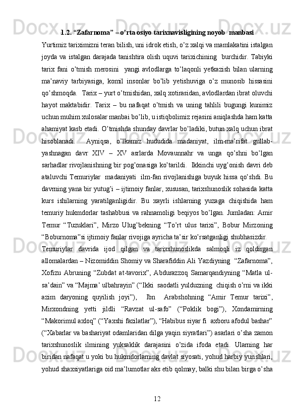 1.2. “Zafarnoma” – o’rta osiyo tarixnavisligining noyob  manbasi  
Yurtimiz tariximizni teran bilish, uni idrok etish, o’z xalqi va mamlakatini istalgan
joyda va  istalgan  darajada  tanishtira olish  uquvi   tarixichining   burchidir.  Tabiyki
tarix   fani   o’tmish   merosini     yangi   avlodlarga   to’laqonli   yetkazish   bilan   ularning
ma’naviy   tarbiyasiga,   komil   insonlar   bo’lib   yetishuviga   o’z   munosib   hissasini
qo’shmoqda.  Tarix – yurt o’tmishidan, xalq xotirasidan, avlodlardan ibrat oluvchi
hayot   maktabidir.   Tarix   –   bu   nafaqat   o’tmish   va   uning   tahlili   bugungi   kunimiz
uchun muhim xulosalar manbai bo’lib, u istiqbolimiz rejasini aniqlashda ham katta
ahamiyat kasb etadi. O’tmishda shunday davrlar bo’ladiki, butun xalq uchun ibrat
hisoblanadi.     Ayniqsa,   o’lkamiz   hududida   madaniyat,   ilm-ma’rifat   gullab-
yashnagan   davr   XIV   –   XV   asrlarda   Movaunnahr   va   unga   qo’shni   bo’lgan
sarhadlar rivojlanishning bir pog’onasiga ko’tarildi.   Ikkinchi uyg’onish davri deb
ataluvchi Temuriylar   madaniyati   ilm-fan rivojlanishiga buyuk hissa qo’shdi. Bu
davrning yana bir yutug’i – ijtimoiy fanlar, xususan, tarixshunoslik sohasida katta
kurs   ishilarning   yaratilganligidir.   Bu   xayrli   ishlarning   yuzaga   chiqishida   ham
temuriy  hukmdorlar  tashabbusi   va  rahnamoligi  beqiyos   bo’lgan.   Jumladan:  Amir
Temur   “Tuzuklari”,   Mirzo   Ulug’bekning   “To’rt   ulus   tarixi”,   Bobur   Mirzoning
“Boburnoma”si ijtimoiy fanlar rivojiga ayricha ta’sir ko’rsatganligi shubhasizdir.  
Temuriylar   davrida   ijod   qilgan   va   tarixshunoslikda   salmoqli   iz   qoldirgan
allomalardan – Nizomiddin Shomiy va Sharafiddin Ali Yazdiyning  “Zafarnoma”,
Xofizu   Abruning   “Zubdat   at-tavorix”,   Abdurazzoq   Samarqandiyning   “Matla   ul-
sa’dain” va “Majma’ ulbahrayin” (“Ikki  saodatli yulduzning  chiqish o’rni va ikki
azim   daryoning   quyilish   joyi”),     Ibn     Arabshohning   “Amir   Temur   tarixi”,
Mirxondning   yetti   jildli   “Ravzat   ul-safo”   (“Poklik   bogi”),   Xondamirning
“Makorimul axloq” (“Yaxshi fazilatlar”), “Habibus siyar fi  axboru afodul bashar”
(“Xabarlar va bashariyat odamlaridan dilga yaqin siyratlari”) asarlari o’sha zamon
tarixshunoslik   ilmining   yuksaklik   darajasini   o’zida   ifoda   etadi.   Ularning   har
biridan nafaqat u yoki bu hukmdorlarning davlat siyosati, yohud harbiy yurishlari,
yohud shaxsiyatlariga oid ma’lumotlar aks etib qolmay, balki shu bilan birga o’sha
12 