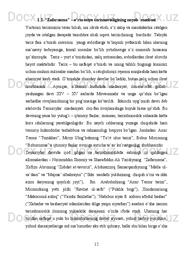 1.2. “Zafarnoma” – o’rta osiyo tarixnavisligining noyob  manbasi  
Yurtimiz tariximizni teran bilish, uni idrok etish, o’z xalqi va mamlakatini istalgan
joyda va  istalgan  darajada  tanishtira olish  uquvi   tarixichining   burchidir.  Tabiyki
tarix   fani   o’tmish   merosini     yangi   avlodlarga   to’laqonli   yetkazish   bilan   ularning
ma’naviy   tarbiyasiga,   komil   insonlar   bo’lib   yetishuviga   o’z   munosib   hissasini
qo’shmoqda.  Tarix – yurt o’tmishidan, xalq xotirasidan, avlodlardan ibrat oluvchi
hayot   maktabidir.   Tarix   –   bu   nafaqat   o’tmish   va   uning   tahlili   bugungi   kunimiz
uchun muhim xulosalar manbai bo’lib, u istiqbolimiz rejasini aniqlashda ham katta
ahamiyat kasb etadi. O’tmishda shunday davrlar bo’ladiki, butun xalq uchun ibrat
hisoblanadi.     Ayniqsa,   o’lkamiz   hududida   madaniyat,   ilm-ma’rifat   gullab-
yashnagan   davr   XIV   –   XV   asrlarda   Movaunnahr   va   unga   qo’shni   bo’lgan
sarhadlar rivojlanishning bir pog’onasiga ko’tarildi.   Ikkinchi uyg’onish davri deb
ataluvchi Temuriylar   madaniyati   ilm-fan rivojlanishiga buyuk hissa qo’shdi. Bu
davrning yana bir yutug’i – ijtimoiy fanlar, xususan, tarixshunoslik sohasida katta
kurs   ishilarning   yaratilganligidir.   Bu   xayrli   ishlarning   yuzaga   chiqishida   ham
temuriy  hukmdorlar  tashabbusi   va  rahnamoligi  beqiyos   bo’lgan.   Jumladan:  Amir
Temur   “Tuzuklari”,   Mirzo   Ulug’bekning   “To’rt   ulus   tarixi”,   Bobur   Mirzoning
“Boburnoma”si ijtimoiy fanlar rivojiga ayricha ta’sir ko’rsatganligi shubhasizdir.  
Temuriylar   davrida   ijod   qilgan   va   tarixshunoslikda   salmoqli   iz   qoldirgan
allomalardan – Nizomiddin Shomiy va Sharafiddin Ali Yazdiyning  “Zafarnoma”,
Xofizu   Abruning   “Zubdat   at-tavorix”,   Abdurazzoq   Samarqandiyning   “Matla   ul-
sa’dain” va “Majma’ ulbahrayin” (“Ikki  saodatli yulduzning  chiqish o’rni va ikki
azim   daryoning   quyilish   joyi”),     Ibn     Arabshohning   “Amir   Temur   tarixi”,
Mirxondning   yetti   jildli   “Ravzat   ul-safo”   (“Poklik   bogi”),   Xondamirning
“Makorimul axloq” (“Yaxshi fazilatlar”), “Habibus siyar fi  axboru afodul bashar”
(“Xabarlar va bashariyat odamlaridan dilga yaqin siyratlari”) asarlari o’sha zamon
tarixshunoslik   ilmining   yuksaklik   darajasini   o’zida   ifoda   etadi.   Ularning   har
biridan nafaqat u yoki bu hukmdorlarning davlat siyosati, yohud harbiy yurishlari,
yohud shaxsiyatlariga oid ma’lumotlar aks etib qolmay, balki shu bilan birga o’sha
12