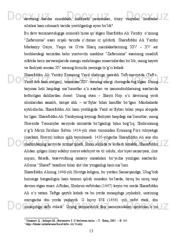 davrning   barcha   murakkab,   ziddiyatli   jarayonlari,   trixiy   voqealar,   hodisalar
silsilasi ham ishonarli tarzda yoritilganligi ayon bo’ldi 4
.   
Bu davr tarixinavisligiga munosib hissa qo’shgan Sharfiddin Ali Yazdiy   o’zining
“Zafarnoma”   asari   orqali   tarixda   o’chmas   iz   qoldirdi.   Sharafiddin   Ali   Yazdiy
Markaziy   Osiyo,   Yaqin   va   O rta   Sharq   mamlakatlarining   XIV   –   XV   asrʻ
boshlaridagi   tarixidan   bahs   yurituvchi   mashhur   “Zafarnoma”   asarining   muallifi
sifatida tarix zarvaraqlarida mangu muhrlangan muarrixlardan bo lib, uning hayoti	
ʻ
va faoliyati asosan XV asrning birinchi yarmiga to g ri keladi.  	
ʻ ʻ
Sharafiddin   Ali   Yazdiy   Eronning   Yazd   shahriga   qarashli   Taft   mavzeida   (Taft-i-
Yazd deb ham atalgan), taxminan XIV   asrning oxirgi choragida tug ilgan. Uning	
ʻ
tarjimai   holi   haqidagi   ma lumotlar   o z   asarlari   va   zamondoshlarining   asarlarida	
ʼ ʻ
keltirilgan   dalillardan   iborat.   Uning   otasi   –   Shayx   Hoji   o z   davrining   yirik	
ʻ
olimlaridan   sanalib,   tariqat   ahli   –   so fiylar   bilan   hamfikr   bo lgan.   Manbalarda	
ʻ ʻ
aytilishicha,   Sharafiddin   Ali   ham   yoshligida   Yazd   so fiylari   bilan   yaqin   aloqada	
ʻ
bo lgan. Sharafiddin Ali Yazdiyning keyingi faoliyati haqidagi ma lumotlar, uning	
ʻ ʼ
Sherozda   Temuriylar   saroyida   xizmatda   bo lganligi   bilan   bog liq.   Shohruxning	
ʻ ʻ
o g li   Mirzo   Ibrohim   Sulton   1414-yili   otasi   tomonidan   Eronning   Fors   viloyatiga	
ʻ ʻ
(markazi  Sheroz) hokim  qilib tayinlanadi. 1435-yilgacha Sharafiddin Ali  ana shu
shahzodaning saroyida xizmat qiladi. Shuni alohida ta kidlash kerakki, Sharafiddin	
ʼ
Alidan qolgan ilmiy adabiy meros adabiyot va til uslubi, she riyat nazariyasi, ilmi	
ʼ
nujum,   falsafa,   tasavvufning   nazariy   masalalari   bo yicha   yozilgan   asarlardir.	
ʻ
Alloma “Sharaf” taxallusi bilan she rlar yozganligi ham ma lum.  	
ʼ ʼ
Sharafiddin Alining 1446-yili Hirotga kelgani, bu yerdan Samarqandga, Ulug bek	
ʻ
huzuriga   borganligini   ham   taxmin   qilish   mumkin   bo lsada,   biroq   bu   uzoq   vaqt	
ʻ
davom etgan emas. Aftidan, Shohrux vafotidan (1447) keyin tez orada Sharafiddin
Ali   o z   vatani   Taftga   qaytib   keladi   va   bu   yerda   xonaqohga   joylashib,   umrining	
ʻ
oxirigacha   shu   yerda   yashaydi.   U   hijriy   858   (1454)   -yili   vafot   etadi,   shu
xonaqohga   dafn   etiladi 5
.   Uning   tarixnavislik   fani   namoyandalari   qatoridan   o rin	
ʻ
4
 Usmonov Q., Sodiqov M., Burxonova S. O’zbekiston tarixi. – T.: Sharq, 2005. – B. 145. 
5
 https://ilmlar.uz/zafarnom Sharafiddin Ali Yazdiy  
13
