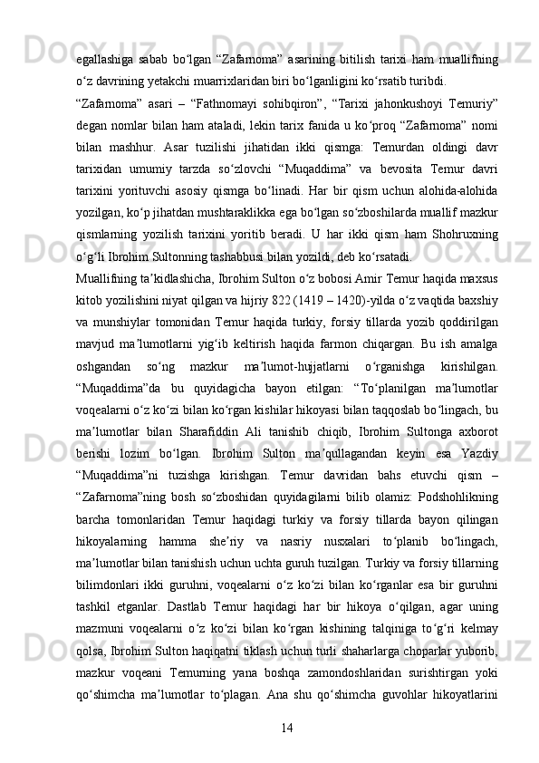 egallashiga   sabab   bo lgan   “Zafarnoma”   asarining   bitilish   tarixi   ham   muallifningʻ
o z davrining yetakchi muarrixlaridan biri bo lganligini ko rsatib turibdi. 	
ʻ ʻ ʻ
“Zafarnoma”   asari   –   “Fathnomayi   sohibqiron”,   “Tarixi   jahonkushoyi   Temuriy”
degan   nomlar   bilan   ham   ataladi,   lekin   tarix   fanida   u   ko proq   “Zafarnoma”   nomi	
ʻ
bilan   mashhur.   Asar   tuzilishi   jihatidan   ikki   qismga:   Temurdan   oldingi   davr
tarixidan   umumiy   tarzda   so zlovchi   “Muqaddima”   va   bevosita   Temur   davri	
ʻ
tarixini   yorituvchi   asosiy   qismga   bo linadi.   Har   bir   qism   uchun   alohida-alohida	
ʻ
yozilgan, ko p jihatdan mushtaraklikka ega bo lgan so zboshilarda muallif mazkur	
ʻ ʻ ʻ
qismlarning   yozilish   tarixini   yoritib   beradi.   U   har   ikki   qism   ham   Shohruxning
o g li Ibrohim Sultonning tashabbusi bilan yozildi, deb ko rsatadi. 	
ʻ ʻ ʻ
Muallifning ta kidlashicha, Ibrohim Sulton o z bobosi Amir Temur haqida maxsus	
ʼ ʻ
kitob yozilishini niyat qilgan va hijriy 822 (1419 – 1420)-yilda o z vaqtida baxshiy	
ʻ
va   munshiylar   tomonidan   Temur   haqida   turkiy,   forsiy   tillarda   yozib   qoddirilgan
mavjud   ma lumotlarni   yig ib   keltirish   haqida   farmon   chiqargan.   Bu   ish   amalga	
ʼ ʻ
oshgandan   so ng   mazkur   ma lumot-hujjatlarni   o rganishga   kirishilgan.	
ʻ ʼ ʻ
“Muqaddima”da   bu   quyidagicha   bayon   etilgan:   “To planilgan   ma lumotlar	
ʻ ʼ
voqealarni o z ko zi bilan ko rgan kishilar hikoyasi bilan taqqoslab bo lingach, bu	
ʻ ʻ ʻ ʻ
ma lumotlar   bilan   Sharafiddin   Ali   tanishib   chiqib,   Ibrohim   Sultonga   axborot	
ʼ
berishi   lozim   bo lgan.   Ibrohim   Sulton   ma qullagandan   keyin   esa   Yazdiy	
ʻ ʼ
“Muqaddima”ni   tuzishga   kirishgan.   Temur   davridan   bahs   etuvchi   qism   –
“Zafarnoma”ning   bosh   so zboshidan   quyidagilarni   bilib   olamiz:   Podshohlikning	
ʻ
barcha   tomonlaridan   Temur   haqidagi   turkiy   va   forsiy   tillarda   bayon   qilingan
hikoyalarning   hamma   she riy   va   nasriy   nusxalari   to planib   bo lingach,	
ʼ ʻ ʻ
ma lumotlar bilan tanishish uchun uchta guruh tuzilgan. Turkiy va forsiy tillarning	
ʼ
bilimdonlari   ikki   guruhni,   voqealarni   o z   ko zi   bilan   ko rganlar   esa   bir   guruhni	
ʻ ʻ ʻ
tashkil   etganlar.   Dastlab   Temur   haqidagi   har   bir   hikoya   o qilgan,   agar   uning	
ʻ
mazmuni   voqealarni   o z   ko zi   bilan   ko rgan   kishining   talqiniga   to g ri   kelmay	
ʻ ʻ ʻ ʻ ʻ
qolsa, Ibrohim Sulton haqiqatni tiklash uchun turli shaharlarga choparlar yuborib,
mazkur   voqeani   Temurning   yana   boshqa   zamondoshlaridan   surishtirgan   yoki
qo shimcha   ma lumotlar   to plagan.   Ana   shu   qo shimcha   guvohlar   hikoyatlarini	
ʻ ʼ ʻ ʻ
14